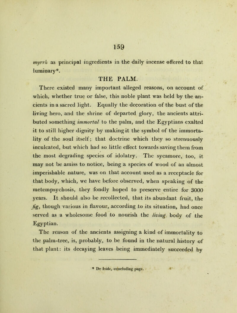 myrrh as principal ingredients in the daily incense offered to that luminary’’^. THE PALM. There existed many important alleged reasons, on account of which, whether true or false, this noble plant was held by the an- cients in a sacred light. Equally the decoration of the bust of the living hero, and the shrine of departed glory, the ancients attri- buted something immortal to the palm, and the Egyptians exalted it to still higher dignity by making it the symbol of the immorta- lity of the soul itself; that doctrine which they so strenuously inculcated, but which had so little effect towards saving them from the most degrading species of idolatry. The sycamore, too, it may not be amiss to notice, being a species of wood of an almost imperishable nature, was on that account used as a receptacle for that body, which, we have before observed, when speaking of the metempsychosis, they fondly hoped to preserve entire for 3000 years. It should also be recollected, that its abundant fruit, the though various in flavour, according to its situation, had once served as a wholesome food to nourish the limng, body of the Egyptian. The reason of the ancients assigning a kind of immortality to the palm-tree, is, probably, to be found in the natural history of that plant: its decaying leaves being immediately succeeded by K * I)e Iside, concluding page.