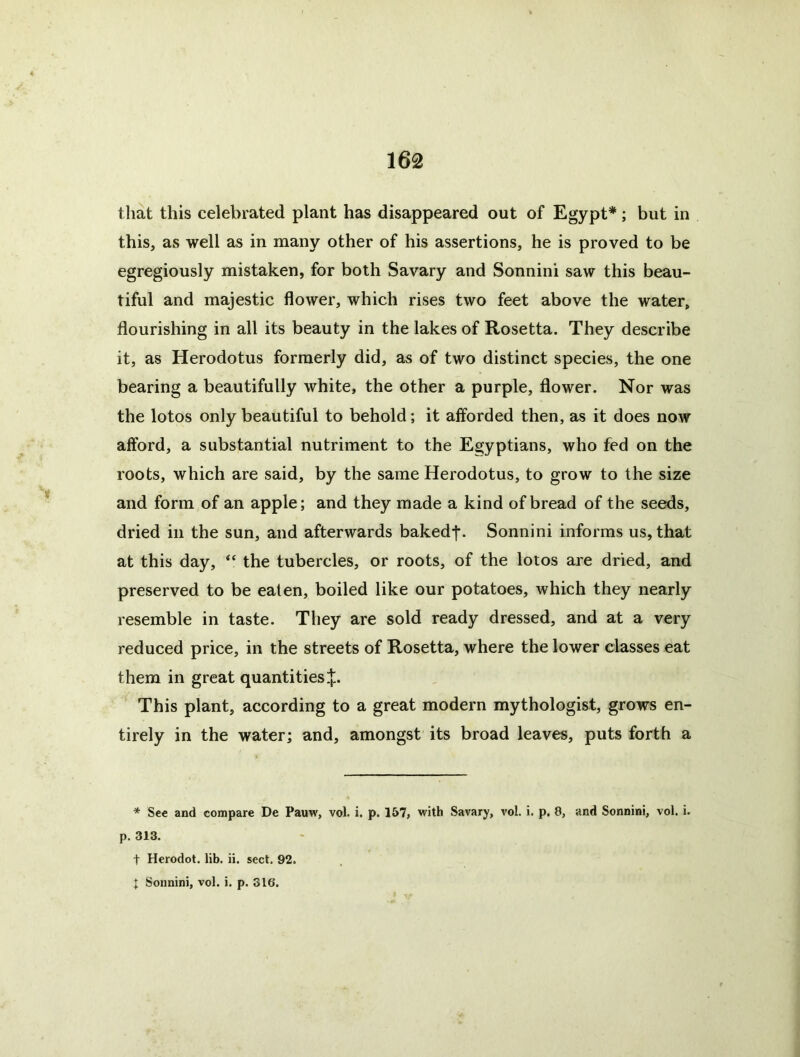 that this celebrated plant has disappeared out of Egypt*; but in this, as well as in many other of his assertions, he is proved to be egregiously mistaken, for both Savary and Sonnini saw this beau- tiful and majestic flower, which rises two feet above the water, flourishing in all its beauty in the lakes of Rosetta. They describe it, as Herodotus formerly did, as of two distinct species, the one bearing a beautifully white, the other a purple, flower. Nor was the lotos only beautiful to behold; it afforded then, as it does now afford, a substantial nutriment to the Egyptians, who fed on the roots, which are said, by the same Herodotus, to grow to the size and form of an apple; and they made a kind of bread of the seeds, dried in the sun, and afterwards bakedf. Sonnini informs us, that at this day, “ the tubercles, or roots, of the lotos are dried, and preserved to be eaten, boiled like our potatoes, which they nearly resemble in taste. They are sold ready dressed, and at a very reduced price, in the streets of Rosetta, where the lower classes eat them in great quantities J. This plant, according to a great modern mythologist, grows en- tirely in the water; and, amongst its broad leaves, puts forth a * See and compare De Pauw, vol. i. p. 157, with Savary, vol. i. p. 8, and Sonnini, vol. i. p. 313. t Herodot. lib. ii. sect, 92. ]: Sonnini, vol. i. p. 316.