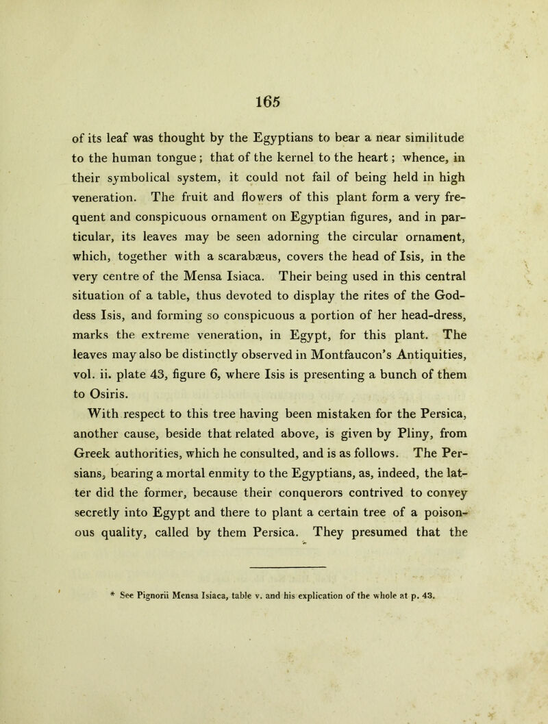 of its leaf was thought by the Egyptians to bear a near similitude to the human tongue; that of the kernel to the heart; whence, in their symbolical system, it could not fail of being held in high veneration. The fruit and flov/ers of this plant form a very fre- quent and conspicuous ornament on Egyptian figures, and in par- ticular, its leaves may be seen adorning the circular ornament, which, together with a scarabseus, covers the head of Isis, in the very centre of the Mensa Isiaca. Their being used in this central situation of a table, thus devoted to display the rites of the God- dess Isis, and forming so conspicuous a portion of her head-dress, marks the extreme veneration, in Egypt, for this plant. The leaves may also be distinctly observed in Montfaucon’s Antiquities, vol. ii. plate 43, figure 6, where Isis is presenting a bunch of them to Osiris. With respect to this tree having been mistaken for the Persica, another cause, beside that related above, is given by Pliny, from Greek authorities, which he consulted, and is as follows. The Per- sians, bearing a mortal enmity to the Egyptians, as, indeed, the lat- ter did the former, because their conquerors contrived to convey secretly into Egypt and there to plant a certain tree of a poison- ous quality, called by them Persica. They presumed that the * See Pignorii Mensa Isiaca, table v. and his explication of the whole at p, 43.