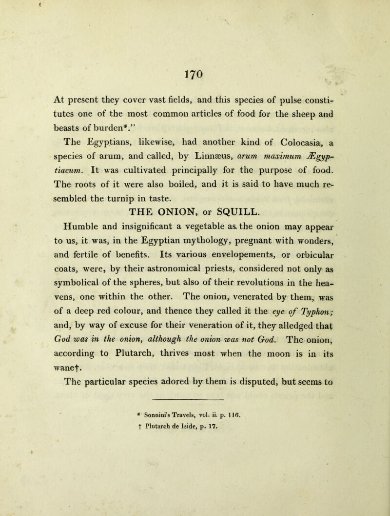 At present they cover vast fields, and this species of pulse consti- tutes one of the most common articles of food for the sheep and beasts of burden*.” The Egyptians, likewise, had another kind of Colocasia, a species of arum, and called, by Linnaeus, arum maximum Mgyp- tiacum. It was cultivated principally for the purpose of food. The roots of it were also boiled, and it is said to have much re- sembled the turnip in taste. THE ONION, or SQUILL. Humble and insignificant a vegetable as. the onion may appear to us, it was, in the Egyptian mythology, pregnant with wonders, and fertile of benefits. Its various envelopements, or orbicular coats, were, by their astronomical priests, considered not only as symbolical of the spheres, but also of their revolutions in the hea- vens, one within the other. The onion, venerated by them, was of a deep red colour, and thence they called it the eye of Typhon; and, by way of excuse for their veneration of it, they alledged that God 7oas in the onion, although the onion ivas not God. The onion, according to Plutarch, thrives most when the moon is in its wanef. The particular species adored by them is disputed, but seems to ♦ Sonnini’s Travels, vol. ii. p. 116. t Plutarch de Iside, p. 17.