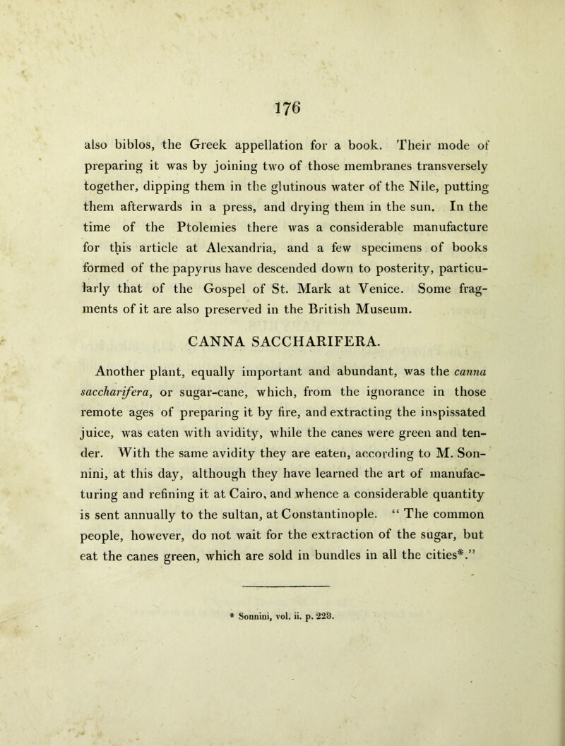 also biblos, the Greek appellation for a book. Their mode of preparing it was by joining two of those membranes transversely together, clipping them in the glutinous water of the Nile, putting them afterwards in a press, and drying them in the sun. In the time of the Ptolemies there was a considerable manufacture for this article at Alexandria, and a few specimens of books formed of the papyrus have descended down to posterity, particu- larly that of the Gospel of St. Mark at Venice. Some frag- ments of it are also preserved in the British Museum. GANNA SACCHARIFERA. Another plant, equally important and abundant, was the canna saccharifera, or sugar-cane, which, from the ignorance in those remote ages of preparing it by fire, and extracting the inspissated juice, was eaten with avidity, while the canes were green and ten- der. With the same avidity they are eaten, according to M. Son- nini, at this day, although they have learned the art of manufac- turing and refining it at Cairo, and whence a considerable quantity is sent annually to the sultan, at Constantinople. “ The common people, however, do not wait for the extraction of the sugar, but eat the canes green, which are sold in bundles in all the cities*.” * Sonnini, vol. ii. p. 228.