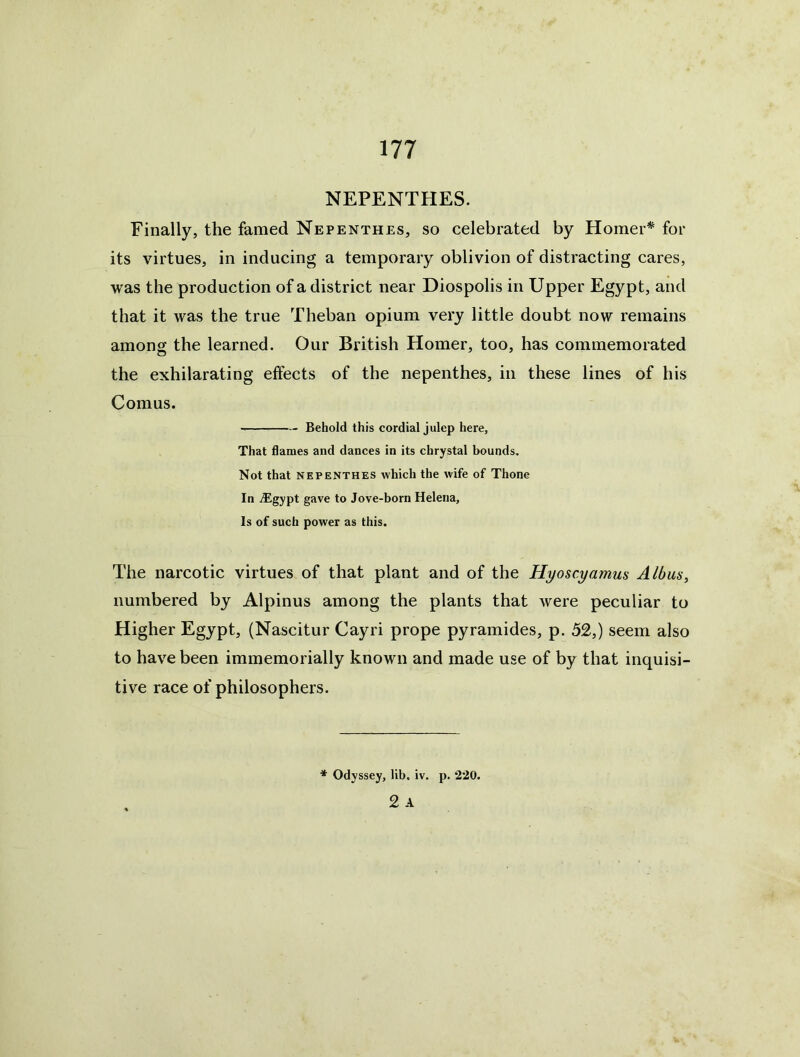 NEPENTHES. Finally, the famed Nepenthes, so celebrated by Horner^ for its virtues, in inducing a temporary oblivion of distracting cares, was the production of a district near Diospolis in Upper Egypt, and that it was the true Theban opium very little doubt now remains among the learned. Our British Homer, too, has commemorated the exhilarating effects of the nepenthes, in these lines of his Comus. Behold this cordial julep here. That flames and dances in its chrystal bounds. Not that NEPENTHES which the wife of Thone In .^gypt gave to Jove-born Helena, Is of such power as this. The narcotic virtues of that plant and of the Hyoscyamus Albus^ numbered by Alpinus among the plants that were peculiar to Higher Egypt, (Nascitur Cayri prope pyramides, p. 52,) seem also to have been immemorially known and made use of by that inquisi- tive race of philosophers. * Odyssey, lib. iv. p. 220. 2 A