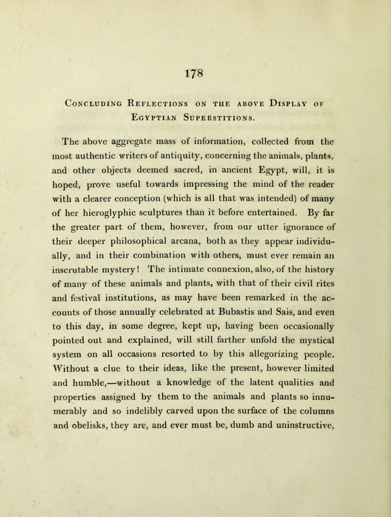 Concluding Reflections on the above Display of Egyptian Superstitions. The above aggregate mass of information, collected from the most authentic writers of antiquity, concerning the animals, plants, and other objects deemed sacred, in ancient Egypt, will, it is hoped, prove useful towards impressing the mind of the reader with a clearer conception (which is all that was intended) of many of her hieroglyphic sculptures than it before entertained. By far the greater part of them, however, from our utter ignorance of their deeper philosophical arcana, both as they appear individu- ally, and in their combination with others, must ever remain an inscrutable mystery! The intimate connexion, also, of the history of many of these animals and plants, with that of their civil rites and festival institutions, as may have been remarked in the ac- counts of those annually celebrated at Bubastis and Sais, and even to this day, in some degree, kept up, having been occasionally pointed out and explained, will still farther unfold the mystical system on all occasions resorted to by this allegorizing people. Without a clue to their ideas, like the present, however limited and humble,—without a knowledge of the latent qualities and properties assigned by them to the animals and plants so innu- merably and so indelibly carved upon the surface of the columns and obelisks, they are, and ever must be, dumb and uninstructive,