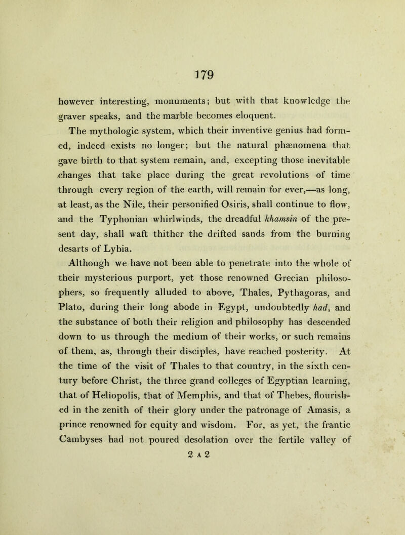 however interesting, monuments; but with that knowledge the graver speaks, and the marble becomes eloquent. The mythologic system, w'hich their inventive genius had form- ed, indeed exists no longer; but the natural phaenomena that gave birth to that system remain, and, excepting those inevitable changes that take place during the great revolutions of time through every region of the earth, will remain for ever,—as long, at least, as the Nile, their personified Osiris, shall continue to flow, and the Typhonian whirlwinds, the dreadful khamsin of the pre- sent day, shall waft thither the drifted sands from the burning desarts of Lybia. Although we have not been able to penetrate into the whole of their mysterious purport, yet those renowned Grecian philoso- phers, so frequently alluded to above, Thales, Pythagoras, and Plato, during their long abode in Egypt, undoubtedly had, and the substance of both their religion and philosophy has descended dowm to us through the medium of their works, or such remains of them, as, through their disciples, have reached posterity. At the time of the visit of Thales to that country, in the sixth cen- tury before Christ, the three grand colleges of Egyptian learning, that of Heliopolis, that of Memphis, and that of Thebes, flourish- ed in the zenith of their glory under the patronage of Amasis, a prince renowned for equity and wisdom. For, as yet, the frantic Cambyses had not poured desolation over the fertile valley of 2 A 2