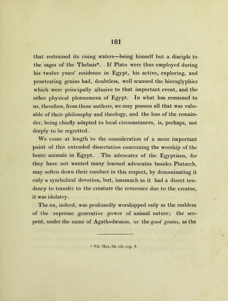 that restrained its rising waters—being himself but a disciple to the sages of the Thebais*. If Plato were thus employed during his twelve years’ residence in Egypt, his active, exploring, and penetrating genius had, doubtless, well scanned the hieroglyphics which were principally allusive to that important event, and the other physical phaenomena of Egypt. In what has remained to us, therefore, from those authors, we may possess all that was valu- able of their philosophy and theology, and the loss of the remain- der, being chiefly adapted to local circumstances, is, perhaps, not deeply to be regretted. We come at length to the consideration of a more important point of this extended dissertation concerning the worship of the brute animals in Egypt. The advocates of the Egyptians, for they have not wanted many learned advocates besides Plutarch, may soften down their conduct in this respect, by denominating it only a symbolical devotion, but, inasmuch as it had a direct ten- dency to transfer to the creature the reverence due to the creator, it was idolatry. The ox, indeed, was professedly worshipped only as the emblem of the supreme generative power of animal nature; the ser- pent, under the name of Agathodaemon, or the good genius, as the * Val. Max. lib. viii. cap. 7.