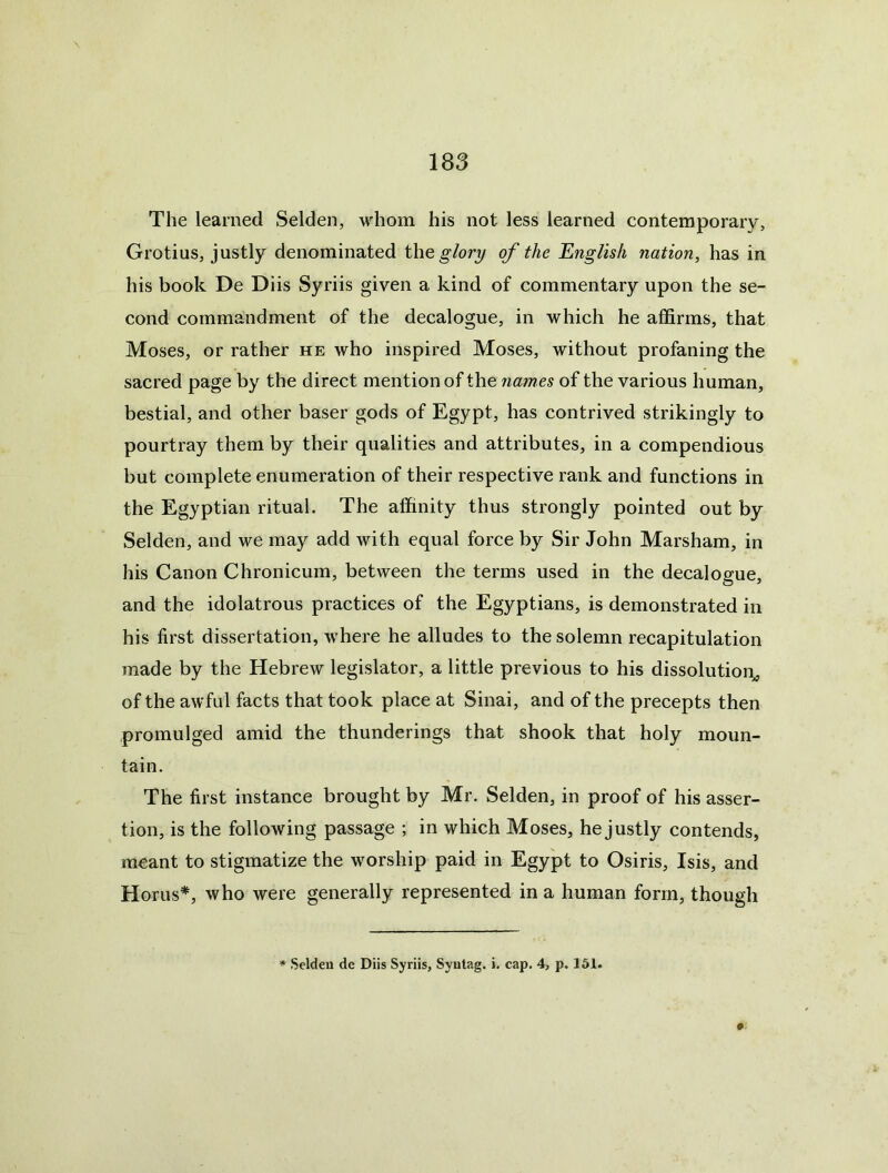 The learned Selden, whom his not less learned contemporary, Grotius, justly denominated the glory of the English nation, has in his book De Diis Syriis given a kind of commentary upon the se- cond commandment of the decalogue, in which he affirms, that Moses, or rather he who inspired Moses, without profaning the sacred page by the direct mention of the names of the various human, bestial, and other baser gods of Egypt, has contrived strikingly to pourtray them by their qualities and attributes, in a compendious but complete enumeration of their respective rank and functions in the Egyptian ritual. The affinity thus strongly pointed out by Selden, and we may add with equal force by Sir John Marsham, in his Canon Chronicum, between the terms used in the decalogue, and the idolatrous practices of the Egyptians, is demonstrated in his first dissertation, where he alludes to the solemn recapitulation made by the Hebrew legislator, a little previous to his dissolution^ of the awful facts that took place at Sinai, and of the precepts then promulged amid the thunderings that shook that holy moun- tain. The first instance brought by Mr. Selden, in proof of his asser- tion, is the following passage ; in which Moses, he justly contends, meant to stigmatize the worship paid in Egypt to Osiris, Isis, and Horns*, who were generally represented in a human form, though Seldeu de Diis Syriis, Syntag. i. cap. 4, p. 161.