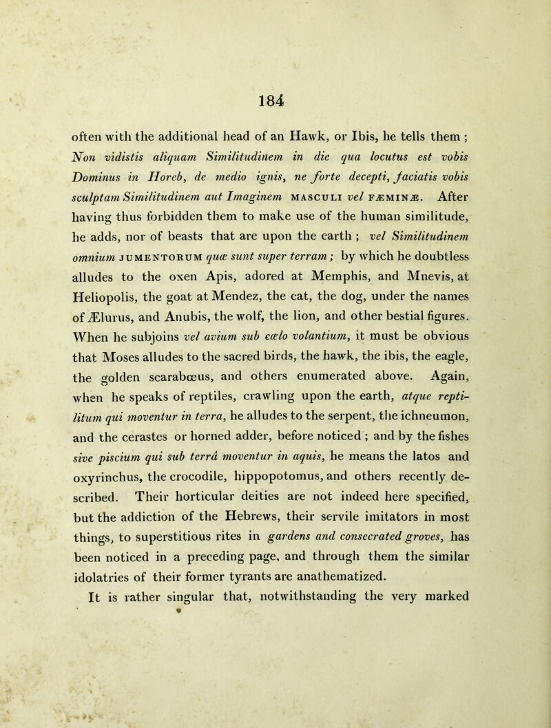 often with the additional head of an Hawk, or Ibis, he tells them ; Non vidistis aliquam Sunilitudinem in die qua locutus est vobis Dominus in Horeb, de medio ignis, ne forte decepti, Jaciatis vobis sculpt am Similitudinem aut Imagine m masculi vel f^emin^. After having thus forbidden them to make use of the human similitude, he adds, nor of beasts that are upon the earth ; vel Similitudinem omnium jumentorum quce sunt super terram; by which he doubtless alludes to the oxen Apis, adored at Memphis, and Mnevis, at Heliopolis, the goat at Mendez, the cat, the dog, under the names of ALlurus, and Anubis, the wolf, the lion, and other bestial figures. When he subjoins vel avium sub ecelo volantium, it must be obvious that Moses alludes to the sacred birds, the hawk, the ibis, the eagle, the golden scarabceus, and others enumerated above. Again, when he speaks of reptiles, crawling upon the earth, atque repti- litum qui moventur in terra, he alludes to the serpent, the ichneumon, and the cerastes or horned adder, before noticed ; and by the fishes sive piscium qui sub terra moventur in aquis, he means the latos and oxyrinchus, the crocodile, hippopotomus, and others recently de- scribed. Their horticular deities are not indeed here specified, but the addiction of the Hebrews, their servile imitators in most things, to superstitious rites in gardens and consecrated groves, has been noticed in a preceding page, and through them the similar idolatries of their former tyrants are anathematized. It is rather singular that, notwithstanding the very marked