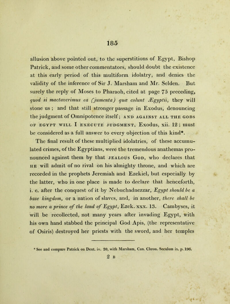 allusion above pointed out, to the superstitions of Egypt, Bishop Patrick, and some other commentators, should doubt the existence at this early period of this multiform idolatry, and denies the validity of the inference of Sir J. Marsham and Mr. Selden. But surely the reply of Moses to Pharaoh, cited at page 75 preceding, quod si mactaverimus ea (jumenta) qucB colunt Mgyptii, they will stone us ; and that still stronger passage in Exodus, denouncing the judgment of Omnipotence itself; and against all the gods OF EGYPT WILL I EXECUTE JUDGMENT, ExoduS, xU. 12 mUSt be considered as a full answer to every objection of this kind*. The final result of these multiplied idolatries, of these accumu- lated crimes, of the Egyptians, were the tremendous anathemas pro- nounced against them by that jealous God, who declares that HE will admit of no rival on his almighty throne, and which are recorded in the prophets Jeremiah and Ezekiel, but especially by the latter, who in one place is made to declare that henceforth, i. e. after the conquest of it by Nebuchadnezzar, Egypt should be a base kingdom, or a nation of slaves, and, in another, there shall be no more a prince of the land of Egypt, Ezek. xxx. 13. Camb)^ses, it will be recollected, not many years after invading Egypt, with his own hand stabbed the principal God Apis, (the representative of Osiris) destroyed her priests with the sword, and her temples * See and compare Patrick on Dent, iv. 20, with Marsham, Can. Chrou. Seculum ix. p. 196. 2 B