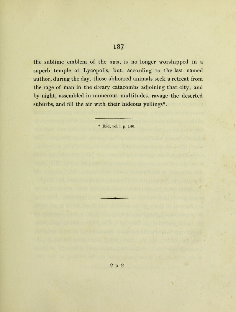 the sublime emblem of the sun, is no longer worshipped in a superb temple at Lycopolis, but, according to the last named author, during the day, those abhorred animals seek a retreat from the rage of man in the dreary catacombs adjoining that city, and by night, assembled in numerous multitudes, ravage the deserted suburbs, and fill the air with their hideous yellings*. * Ibid, vol. i. p. 140. £ B 2