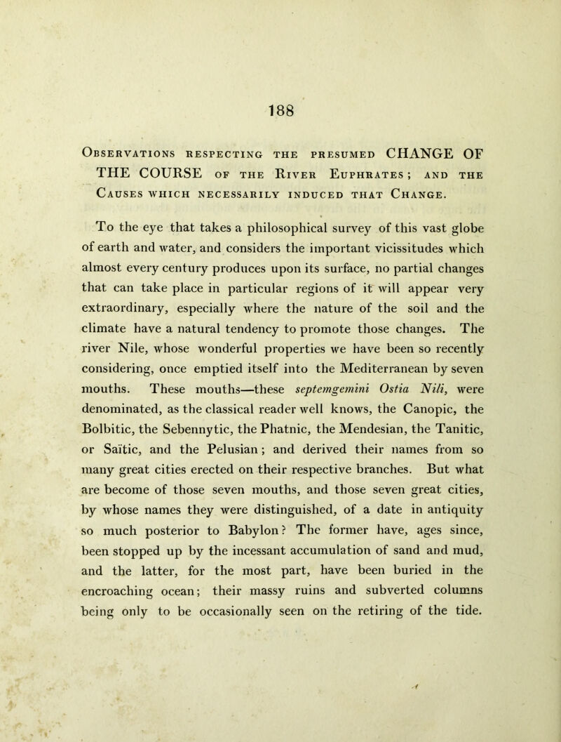 Observations respecting the presumed CHANGE OF THE COURSE of the River Euphrates ; and the Causes which necessarily induced that Change. To the eye that takes a philosophical survey of this vast globe of earth and water, and considers the important vicissitudes which almost every century produces upon its surface, no partial changes that can take place in particular regions of it' will appear very extraordinary, especially where the nature of the soil and the climate have a natural tendency to promote those changes. The river Nile, whose wonderful properties we have been so recently considering, once emptied itself into the Mediterranean by seven mouths. These mouths—these septemgemini Ostia Niii, were denominated, as the classical reader well knows, the Canopic, the Bolbitic, the Sebennytic, the Phatnic, the Mendesian, the Tanitic, or Saitic, and the Pelusian; and derived their names from so many great cities erected on their respective branches. But what are become of those seven mouths, and those seven great cities, by whose names they were distinguished, of a date in antiquity so much posterior to Babylon? The former have, ages since, been stopped up by the incessant accumulation of sand and mud, and the latter, for the most part, have been buried in the encroaching ocean; their massy ruins and subverted columns being only to be occasionally seen on the retiring of the tide.