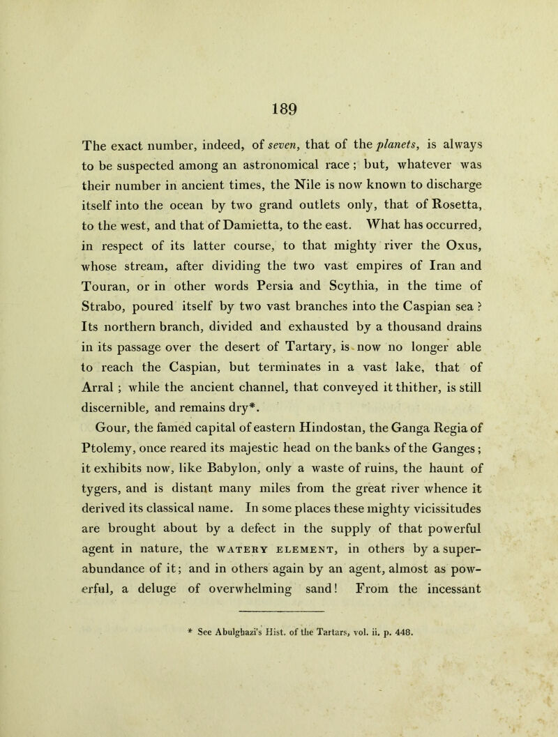 The exact number, indeed, of seven, that of the planets, is always to be suspected among an astronomical race; but, whatever was their number in ancient times, the Nile is now known to discharge itself into the ocean by two grand outlets only, that of Rosetta, to the west, and that of Damietta, to the east. What has occurred, in respect of its latter course, to that mighty river the Oxus, whose stream, after dividing the two vast empires of Iran and Touran, or in other words Persia and Scythia, in the time of Strabo, poured itself by two vast branches into the Caspian sea ? Its northern branch, divided and exhausted by a thousand drains in its passage over the desert of Tartary, is-now no longer able to reach the Caspian, but terminates in a vast lake, that of Arral ; while the ancient channel, that conveyed it thither, is still discernible, and remains dry*. Gour, the famed capital of eastern Hindostan, the Ganga Regia of Ptolemy, once reared its majestic head on the banks of the Ganges; it exhibits now, like Babylon, only a waste of ruins, the haunt of tygers, and is distant many miles from the great river whence it derived its classical name. In some places these mighty vicissitudes are brought about by a defect in the supply of that powerful agent in nature, the watery element, in others by a super- abundance of it; and in others again by an agent, almost as pow- erful, a deluge of overwhelming sand! From the incessant * See Abulghazi’s Hist, of the Tartars, vol. ii. p. 448.