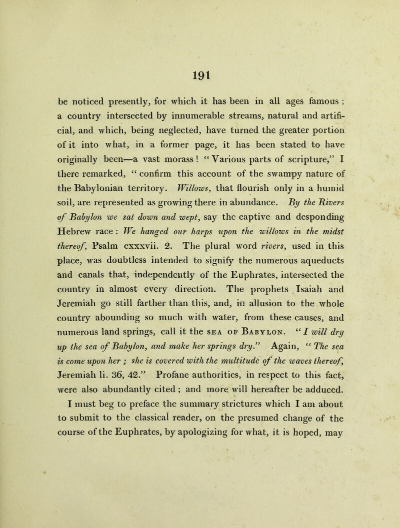 be noticed presently, for which it has been in all ages famous ; a country intersected by innumerable streams, natural and artifi- cial, and which, being neglected, have turned the greater portion of it into what, in a former page, it has been stated to have originally been—a vast morass! “Various parts of scripture,” I there remarked, “ confirm this account of the swampy nature of the Babylonian territory. Willows, that flourish only in a humid soil, are represented as growing there in abundance. By the Rivers of Babylon we sat dozvn and zoept, say the captive and desponding Hebrew race : We hanged our harps upon the willozos in the midst thereof. Psalm cxxxvii. 2. The plural word rivers, used in this place, was doubtless intended to signify the numerous aqueducts and canals that, independently of the Euphrates, intersected the country in almost every direction. The prophets Isaiah and Jeremiah go still farther than this, and, in allusion to the whole country abounding so much with water, from these causes, and numerous land springs, call it the sea of Babylon. “/ zvill dry up the sea of Babylon, and make her springs dry” Again, “ The sea is come upon her ; she is covered with the multitude of the zoaves thereof, Jeremiah li. 36, 42.” Profane authorities, in respect to this fact, were also abundantly cited ; and more will hereafter be adduced. I must beg to preface the summary strictures which I am about to submit to the classical reader, on the presumed change of the course of the Euphrates, by apologizing for what, it is hoped, may