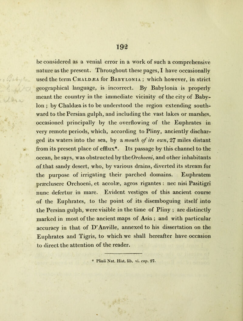 be considered as a venial error in a work of such a comprehensive nature as the present. Throughout these pages, I have occasionally used the term Chald^ea for Babylonia ; which however, in strict geographical language, is incorrect. By Babylonia is properly meant the countr}'' in the immediate vicinity of the city of Baby- lon ; by Chaldaea is to be understood the region extending south- ward to the Persian gulph, and including the vast lakes or marshes, occasioned principally by the overflowing of the Euphrates in very remote periods, which, according to Pliny, anciently dischar- ged its waters into the sea, by a mouth of its own^ 27 miles distant from its present place of efflux*. Its passage by this channel to the ocean, he says, was obstructed hy the Orchoeni, and other inhabitants of that sandy desert, who, by various drains, diverted its stream for the purpose of irrigating their parched domains. Euphratem prmclusere Orchoeni, et accolas, agros rigantes : nec nisi Pasitigri nunc defertur in mare. Evident vestiges of this ancient course of the Euphrates, to the point of its disemboguing itself into the Persian gulph, were visible in the time of Pliny ; are distinctly marked in most of the ancient maps of Asia ; and with particular accuracy in that of D’Anville, annexed to his dissertation on the Euphrates and Tigris, to which we shall hereafter have occasion to direct the attention of the reader. * Pliuil Nat. Hist. lib. vi. cap. 27.