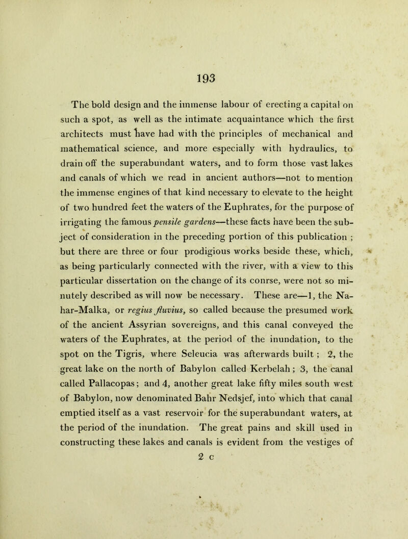 The bold design and the immense labour of erecting a capital on such a spot, as well as the intimate acquaintance which the first architects must liave had with the principles of mechanical and mathematical science, and more especially with hydraulics, to drain off the superabundant waters, and to form those vast lakes and canals of which we read in ancient authors—not to mention the immense engines of that kind necessary to elevate to the height of two hundred feet the waters of the Euphrates, for the purpose of irrigating the famous gardens—these facts have been the sub- % ject of consideration in the preceding portion of this publication ; but there are three or four prodigious works beside these, which, as being particularly connected with the river, with a view to this particular dissertation on the change of its conrse, were not so mi- nutely described as will now be necessary. These are—1, the Na- har-Malka, or regius Jiuvius, so called because the presumed work of the ancient Assyrian sovereigns, and this canal conveyed the waters of the Euphrates, at the period of the inundation, to the spot on the Tigris, where Seleucia was afterwards built; 2, the great lake on the north of Babylon called Kerbelah; 3, the canal called Pallacopas; and 4, another great lake fifty miles south west of Babylon, now denominated Bahr Nedsjef, into which that canal emptied itself as a vast reservoir for the superabundant waters, at the period of the inundation. The great pains and skill used in constructing these lakes and canals is evident from the vestiges of 2 c
