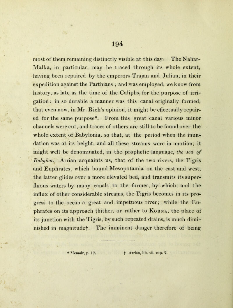 most of them remaining distinctly visible at this day- The Nahar- Malka, in particular, may be traced through its whole extent, having been repaired by the emperors Trajan and Julian, in their expedition against the Parthians ; and Avas employed, we know from history, as late as the time of the Caliphs, for the purpose of irri- gation : in so durable a manner was this canal originally formed, that even now, in Mr. Rich’s opinion, it might be effectually repair- ed for the same purpose*. From this great canal various minor channels were cut, and traces of others are still to be found over the whole extent of Babylonia, so that, at the period when the inun- dation Avas at its height, and all these streams were in motion, it might well be denominated, in the prophetic language, the sea of Babylon, Arrian acquaints us, that of the two rivers, the Tigris and Euphrates, which bound Mesopotamia on the east and Avest, the latter glides over a more elevated bed, and transmits its super- fluous Avaters by many canals to the former, by A\diich, and the influx of other considerable streams, the Tigris becomes in its pro- gress to the ocean a great and impetuous ri\er; while the Eu- phrates on its approach thither, or rather to Korn a, the place of its junction with the Tigris, by such repeated drains, is much dimi- nished in magnitudej*. The imminent danger therefore of being * Memoir, p. 17. t Arrian, lib. vii. cap, 7.