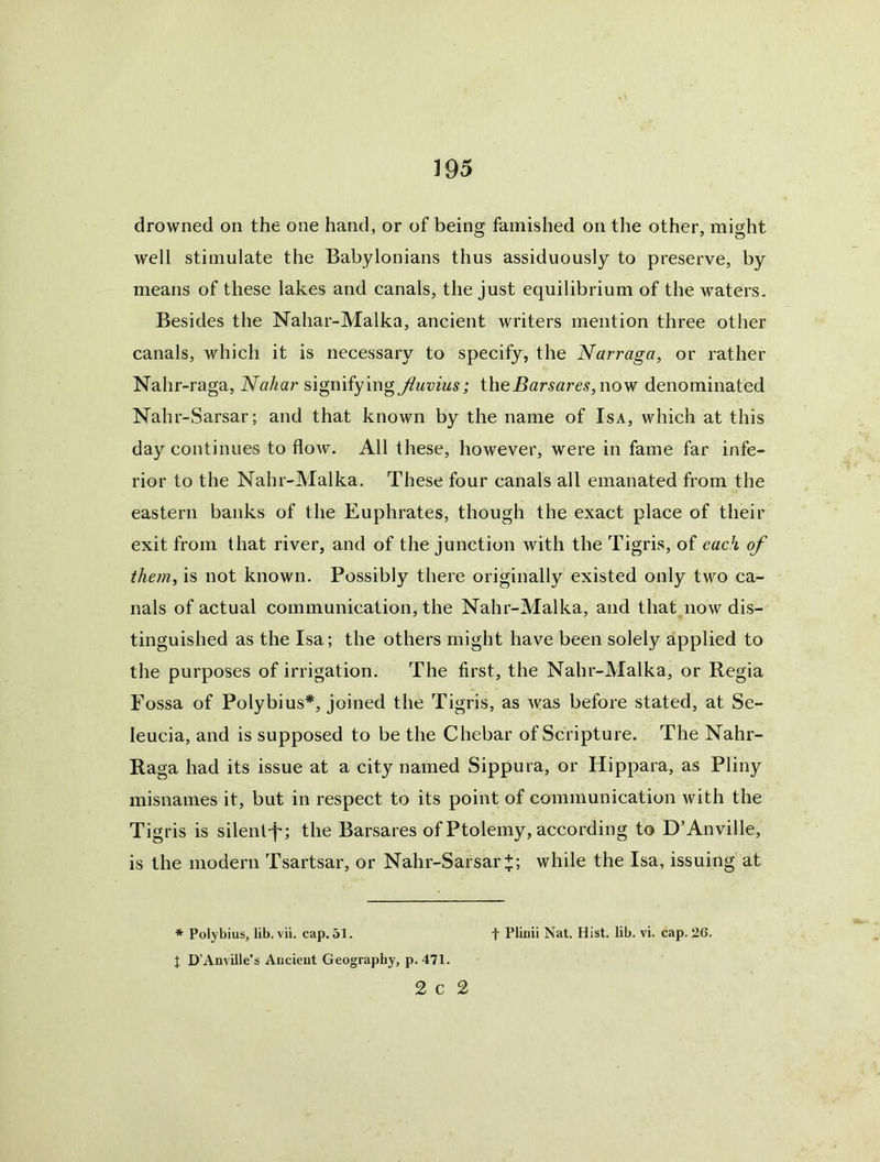 drowned on the one hand, or of being famished on the other, might well stimulate the Babylonians thus assiduously to preserve, by means of these lakes and canals, the just equilibrium of the waters. Besides the Nahar-Malka, ancient writers mention three other canals, which it is necessary to specify, the Narraga, or rather Nahr-raga, Nahar signifying Jluvius; the Bars ares, now denominated Nahr-Sarsar; and that known by the name of Isa, which at this day continues to flow. All these, however, were in fame far infe- rior to the Nahr-Malka. These four canals all emanated from the eastern banks of the Euphrates, though the exact place of their exit from that river, and of the junction with the Tigris, of each of them, is not known. Possibly there originally existed only two ca- nals of actual communication, the Nahr-Malka, and that now dis- tinguished as the Isa; the others might have been solely applied to the purposes of irrigation. The first, the Nahr-Malka, or Regia Fossa of Polybius*, joined the Tigris, as was before stated, at Se- leucia, and is supposed to be the Chebar of Scripture. The Nahr- Raga had its issue at a city named Sippura, or Hippara, as Pliny misnames it, but in respect to its point of communication with the Tigris is silent-f*; the Barsares of Ptolemy, according to D’Anville, is the modern Tsartsar, or Nahr-Sarsar+ ; while the Isa, issuing at * Polybius, lib. vii. cap. 51. f Plinii Nat. Hist. lib. vi. cap. 26. I D’Anville’s Ancieut Geography, p. 471. 2 C 2