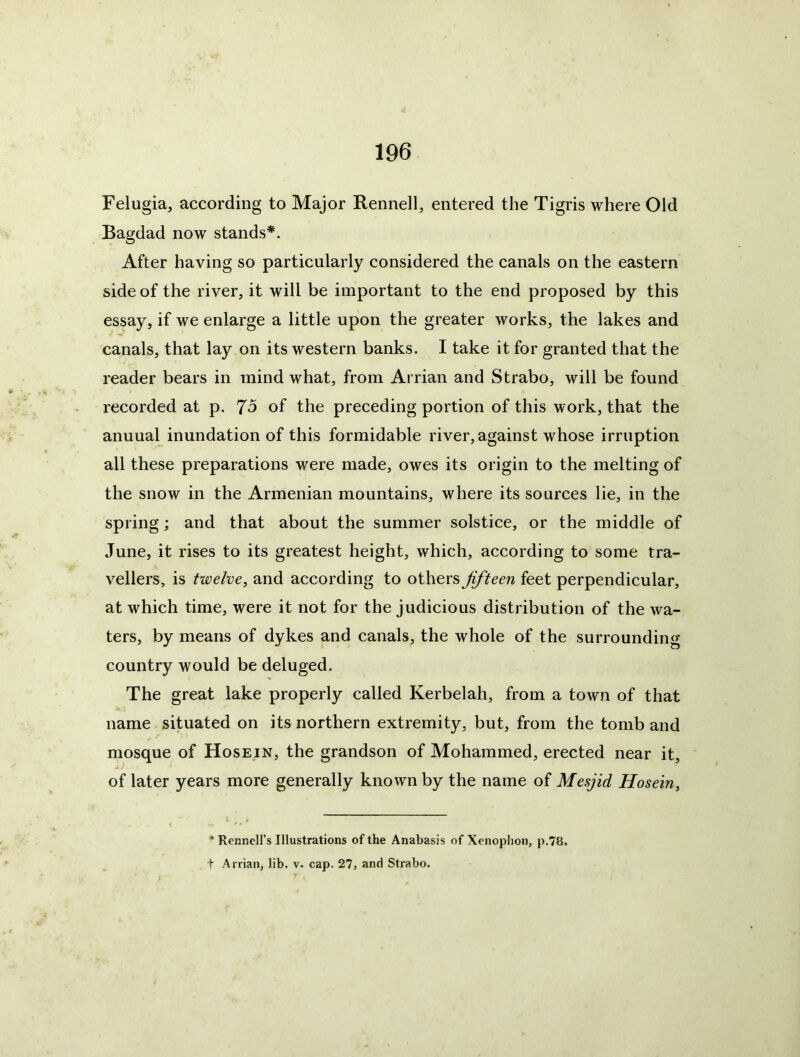 Felugia, according to Major Rennell, entered the Tigris where Old Bagdad now stands*. After having so particularly considered the canals on the eastern side of the river, it will be important to the end proposed by this essay, if we enlarge a little upon the greater works, the lakes and canals, that lay on its western banks. I take it for granted that the reader bears in mind what, from Arrian and Strabo, will be found recorded at p. J5 of the preceding portion of this work, that the annual inundation of this formidable river, against whose irruption all these preparations were made, owes its origin to the melting of the snow in the Armenian mountains, where its sources lie, in the spring; and that about the summer solstice, or the middle of June, it rises to its greatest height, which, according to some tra- vellers, is twelve, and according to others fifteen feet perpendicular, at which time, were it not for the judicious distribution of the wa- ters, by means of dykes and canals, the whole of the surrounding country would be deluged. The great lake properly called Kerbelah, from a town of that name situated on its northern extremity, but, from the tomb and mosque of Hosein, the grandson of Mohammed, erected near it, A. of later years more generally known by the name of Mesjid Hosein, * Rennell’s Illustrations of the Anabasis of Xenophon, p.7tJ. t Arrian, lib. v. cap. 27, and Strabo.