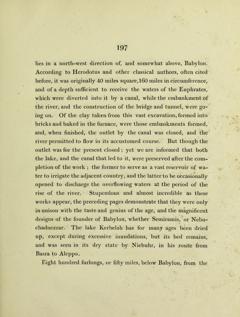 lies in a north-west direction of, and somewhat above, Babylon. According to Herodotus and other classical authors, often cited before, it was originally 40 miles square, 160 miles in circumference, and of a depth sufficient to receive the waters of the Euphrates, which were diverted into it by a canal, while the embankment of the river, and the construction of the bridge and tunnel, were go- ing on. Of the clay taken from this vast excavation, formed into bricks and baked in the furnace, were those embankments formed, and, when finished, the outlet by the canal was closed, and the' river permitted to flow in its accustomed course. But though the outlet was for the present closed ; yet we are informed that both the lake, and the canal that led to it, were preserved after the com- pletion of the work ; the former to serve as a vast reservoir of wa- ter to irrigate the adjacent country, and the latter to be occasionally opened to discharge the overflowing waters at the period of the rise of the river. Stupendous and almost incredible as these works appear, the preceding pages demonstrate that they were only in unison with the taste and genius of the age, and the magnificent designs of the founder of Babylon, whether Semiramis, or Nebu- T chadnezzar. The lake Kerbelah has for many ages been dried up, except during excessive inundations, but its bed remains, and was seen in its dry state by Niebuhr, in his route from Basra to Aleppo. Eight hundred furlongs, or fifty miles, below Babylon, from the