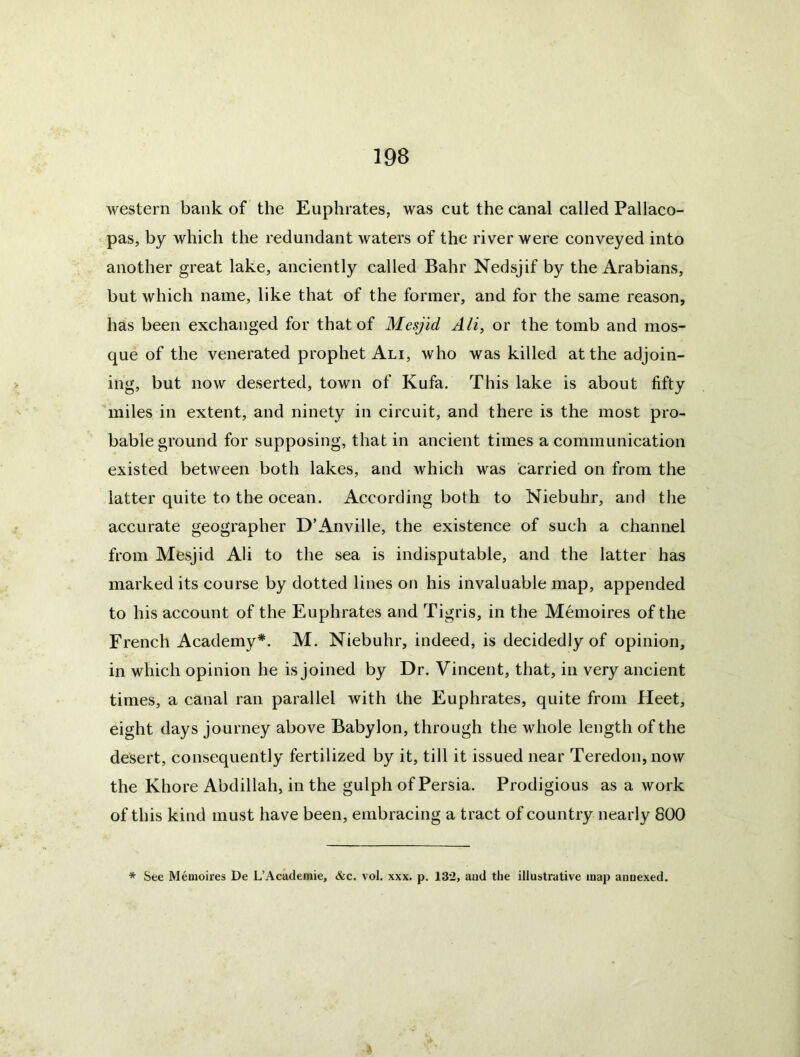 western bank of the Euphrates, was cut the canal called Pallaco- pas, by which the redundant waters of the river were conveyed into another great lake, anciently called Bahr Nedsjif by the Arabians, but which name, like that of the former, and for the same reason, has been exchanged for that of Mesjid Ali^ or the tomb and mos- que of the venerated prophet Ali, who was killed at the adjoin- ing, but now deserted, town of Kufa. This lake is about fifty ’miles in extent, and ninety in circuit, and there is the most pro- bable ground for supposing, that in ancient times a communication existed between both lakes, and which was carried on from the latter quite to the ocean. According both to Niebuhr, and the accurate geographer D’Anville, the existence of such a channel from Mesjid Ali to the sea is indisputable, and the latter has marked its course by dotted lines on his invaluable map, appended to his account of the Euphrates and Tigris, in the Memoires of the French Academy*. M. Niebuhr, indeed, is decidedly of opinion, in which opinion he is joined by Dr. Vincent, that, in very ancient times, a canal ran parallel with the Euphrates, quite from Heet, eight days journey above Babylon, through the whole length of the desert, consequently fertilized by it, till it issued near Teredon,now the Khore Abdillah, in the gulph of Persia. Prodigious as a work of this kind must have been, embracing a tract of country nearly 800 * See Memoires De L’Academie, &c. vol. xxx. p. 132, aud the illustrative map annexed.