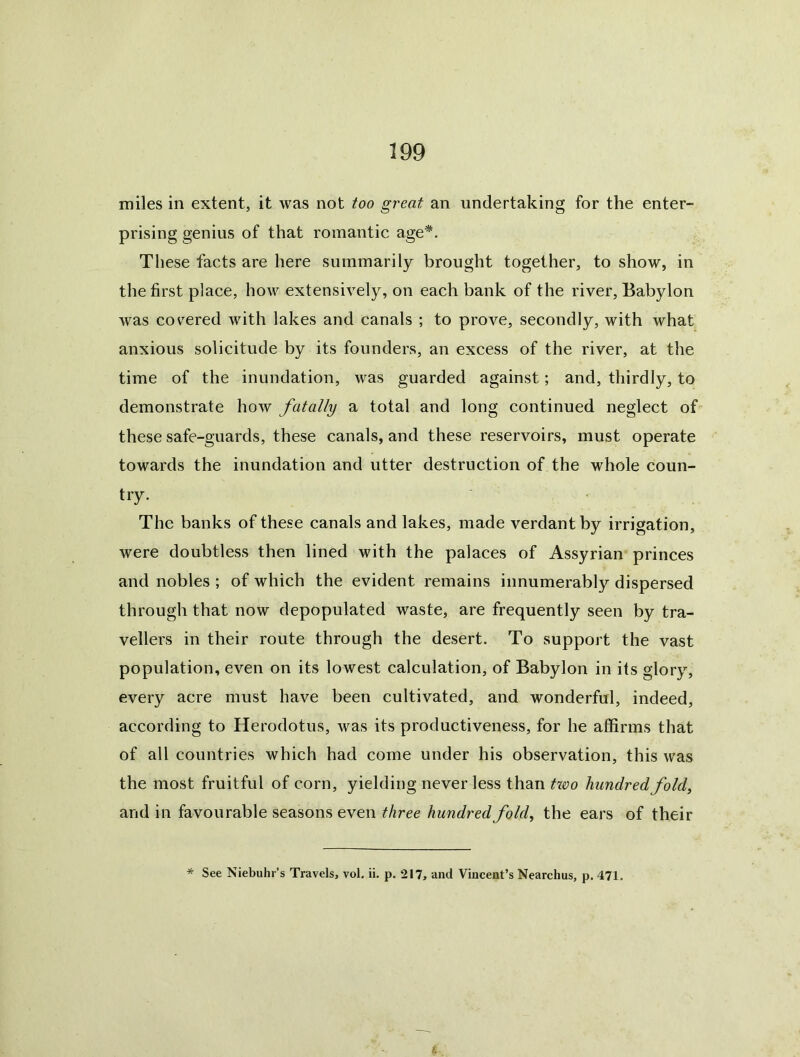 miles in extent, it was not too great an undertaking for the enter- prising genius of that romantic age*. These facts are here summarily brought together, to show, in the first place, how extensively, on each bank of the river, Babylon was covered with lakes and canals ; to prove, secondly, with what anxious solicitude by its founders, an excess of the river, at the time of the inundation, was guarded against; and, thirdly, to demonstrate how fatally a total and long continued neglect of these safe-guards, these canals, and these reservoirs, must operate towards the inundation and utter destruction of the whole coun- try. The banks of these canals and lakes, made verdant by irrigation, were doubtless then lined with the palaces of Assyrian prinees and nobles ; of which the evident remains innumerably dispersed through that now depopulated waste, are frequently seen by tra- vellers in their route through the desert. To support the vast population, even on its lowest calculation, of Babylon in its glory, every acre must have been cultivated, and wonderful, indeed, according to Herodotus, was its productiveness, for he affirms that of all countries which had come under his observation, this was the most fruitful of corn, yielding never less than txoo hundredfold^ and in favourable seasons even three hundred fold, the ears of their * See Niebuhr’s Travels, vol, ii. p. 217, and Vincent’s Nearchus, p. 471.