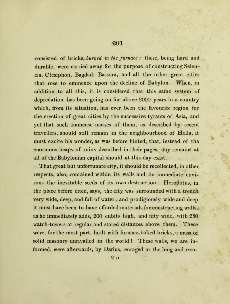 consisted of bricks, burned in the furnace ; these, being hard and durable, were carried away for the purpose of constructing Seleu- cia, Ctesiphon, Bagdad, Bassora, and all the other great cities that rose to eminence upon the decline of Babylon. When, in addition to all this, it is considered that this same system of depredation has been going on for above 2000 years in a country which, from its situation, has ever been the favourite region for the erection of great cities by the successive tyrants of Asia, and yet that such immense masses of them, as described by recent travellers, should still remain in the neighbourhood of Hella, it must excite his wonder, as was before hinted, that, instead of the enormous heaps of ruins described in their pages, apy remains at all of the Babylonian capital should at this day exist. That great but unfortunate city, it should be recollected, in other, respects, also, contained within its walls and its immediate envi- rons the inevitable seeds of its own destruction. Herodotus, in the place before cited, says, the city was surrounded with a trench very wide, deep, and full of water; and prodigiously wide and deep it must have been to have afforded materials for constructing walls, as he immediately adds, 200 cubits high, and fifty wide, with 250 watch-towers at regular and stated distances above them. These were, for the most part, built with furnace-baked bricks, a mass of solid masonry unrivalled in the world ! These walls, we are in- formed, were afterwards, by Darius, enraged at the long and reso- 2 D