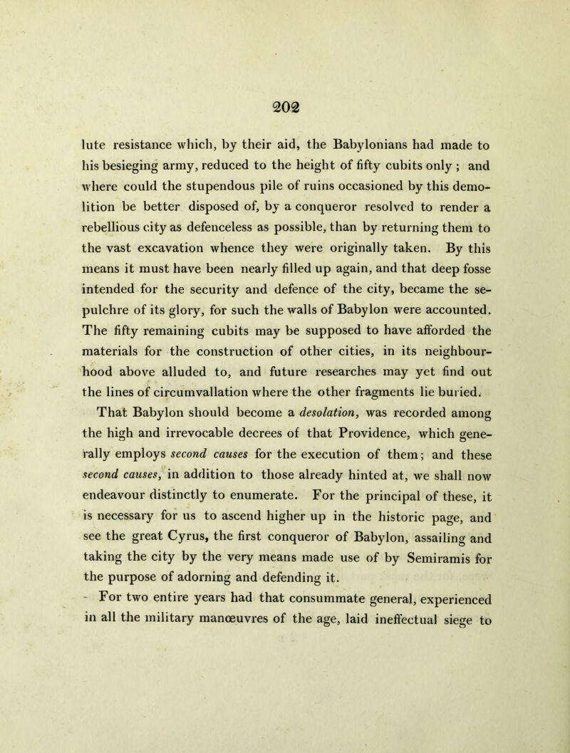 lute resistance which, by their aid, the Babylonians had made to his besieging army, reduced to the height of fifty cubits only ; and where could the stupendous pile of ruins occasioned by this demo- lition be better disposed of, by a conqueror resolved to render a rebellious city as defenceless as possible, than by returning them to the vast excavation whence they were originally taken. By this means it must have been nearly filled up again, and that deep fosse intended for the security and defence of the city, became the se- pulchre of its glory, for such the walls of Babylon were accounted. The fifty remaining cubits may be supposed to have afforded the materials for the construction of other cities, in its neighbour- hood above alluded to, and future researches may yet find out the lines of circumvallation where the other fragments lie buried; That Babylon should become a desolation, was recorded among the high and irrevocable decrees of that Providence, which gene- rally employs second causes for the execution of them; and these second causes, in addition to those already hinted at, we shall now endeavour distinctly to enumerate. For the principal of these, it is necessary for us to ascend higher up in the historic page, and see the great Cyrus, the first conqueror of Babylon, assailing and taking the city by the very means made use of by Semiramis for the purpose of adorning and defending it. “ For two entire years had that consummate general, experienced in all the military manoeuvres of the age, laid ineffectual siege to