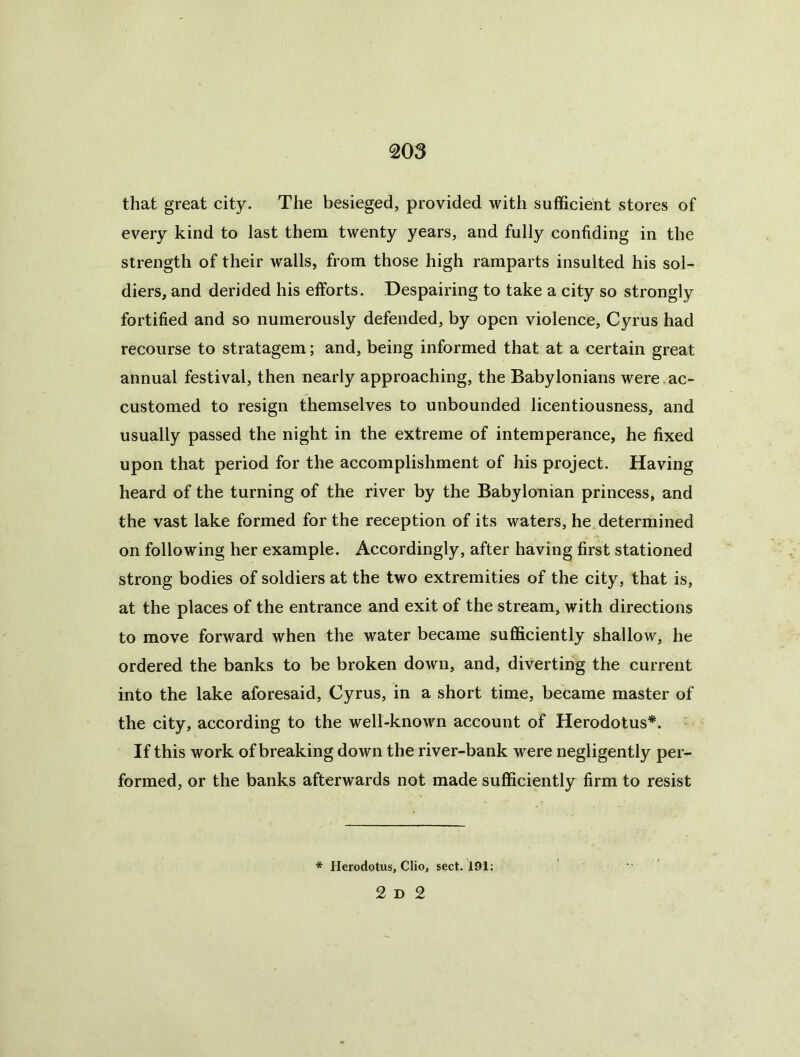 that great city. The besieged, provided with sufficient stores of every kind to last them twenty years, and fully confiding in the strength of their walls, from those high ramparts insulted his sol- diers, and derided his efforts. Despairing to take a city so strongly fortified and so numerously defended, by open violence, Cyrus had recourse to stratagem; and, being informed that at a certain great annual festival, then nearly approaching, the Babylonians were ac- customed to resign themselves to unbounded licentiousness, and usually passed the night in the extreme of intemperance, he fixed upon that period for the accomplishment of his project. Having heard of the turning of the river by the Babylonian princess, and the vast lake formed for the reception of its waters, he determined on following her example. Accordingly, after having first stationed strong bodies of soldiers at the two extremities of the city, that is, at the places of the entrance and exit of the stream, with directions to move forward when the water became sufficiently shallow, he ordered the banks to be broken down, and, diverting the current into the lake aforesaid, Cyrus, in a short time, became master of the city, according to the well-known account of Herodotus*. ' If this work of breaking down the river-bank were negligently per- formed, or the banks afterwards not made sufficiently firm to resist * Herodotus, Clio, sect. 191; 2 D 2