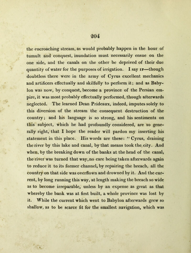 the encroaching stream, as would probably happen in the hour of tumult and conquest, inundation must necessarily ensue on the one side, and the canals on the other be deprived of their due quantity of water for the purposes of irrigation. I say if—though doubtless there were in the army of Cyrus excellent mechanics and artificers effectually and skilfully to perform it; and as Baby- lon was now, by conquest, become a province of the Persian em- pire, it was most probably effectually performed, though afterwards neglected. The learned Dean Prideaux, indeed, imputes solely to this diversion of the stream the consequent destruction of the country; and his language is so strong, and his sentiments on this subject, which he had profoundly considered, are so gene- rally right, that I hope the reader will pardon my inserting his statement in this place. His words are these: “Cyrus, draining the river by this lake and canal, by that means took the. city. And when, by the breaking down of the banks at the head of the canal, the river was turned that way, no care being taken afterwards again to reduce it to its former channel, by repairing the breach, all the country on that side was overflown and drowned by it. And the cur- rent, by long running this way, at length making the breach so wide as to become irreparable, unless by an expense as great as that whereby the bank was at first built, a whole province was lost by it. While the current which went to Babylon afterwards grew so shallow, as to be scarce fit for the smallest navigation, which was