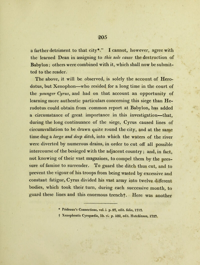 a farther detriment to that city*.” I cannot, however, agree with the learned Dean in assigning to this sole cause the destruction of Babylon; others were combined with it, which shall now be submit- ted to the reader. The above, it will be observed, is solely the account of Hero- dotus, but Xenophon—who resided for a long time in the court of the younger Cyrus, and had on that account an opportunity of learning more authentic particulars concerning this siege than He- rodotus could obtain from common report at Babylon, has added a circumstance of great importance in this investigation—that, during the long continuance of the siege, Cyrus caused lines of circumvallation to be drawn quite round the city, and at the same time dug a large and deep ditch, into which the waters of the river were diverted by numerous drains, in order to cut off all possible intercourse of the besieged with the adjacent country; and, in fact, not knowing of their vast magazines, to compel them by the pres- sure of famine to surrender. To guard the ditch thus cut, and to prevent the vigour of his troops from being wasted by excessive and constant fatigue, Cyrus divided his vast army into twelve different bodies, which took their turn, during each successive month, to guard these lines and this enormous trench|. Here was another * Prideaux’s Connections, vol. i. p. 97, edit, folio, 1717. t Xenophontis Cyropaedia, lib. vi. p. 522, edit. HutcBinson, 1727.