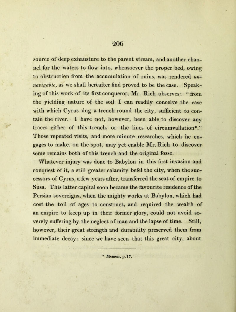 source of deep exhausture to the parent stream, and another chan- nel for the waters to flow into, whensoever the proper bed, owing to obstruction from the accumulation of ruins, was rendered un- navigable, as we shall hereafter find proved to be the case. Speak- ing of this work of its first conqueror, Mr. Rich observes; ‘‘ from the yielding nature of the soil I can readily conceive the ease with which Cyrus dug a trench round the city, sufficient to con- tain the river. I have not, however, been able to discover any traces either of this trench, or the lines of circumvallation*.” Those repeated visits, and more minute researches, which he en- gages to make, on the spot, may yet enable Mr. Rich to discover some remains both of this trench and the original fosse. Whatever injury was done to Babylon in this first invasion and conquest of it, a still greater calamity befel the city, when the suc- cessors of Cyrus, a few years after, transferred the seat of empire to Susa. This latter capital soon became the favourite residence of the Persian sovereigns, when the mighty works at Babylon, which had cost the toil of ages to construct, and required the wealth of an empire to keep up in their former glory, could not avoid se- verely suffering by the neglect of man and the lapse of time. Still, however, their great strength and durability preserved them from immediate decay; since we have seen that this great city, about Memoir, p. 17.