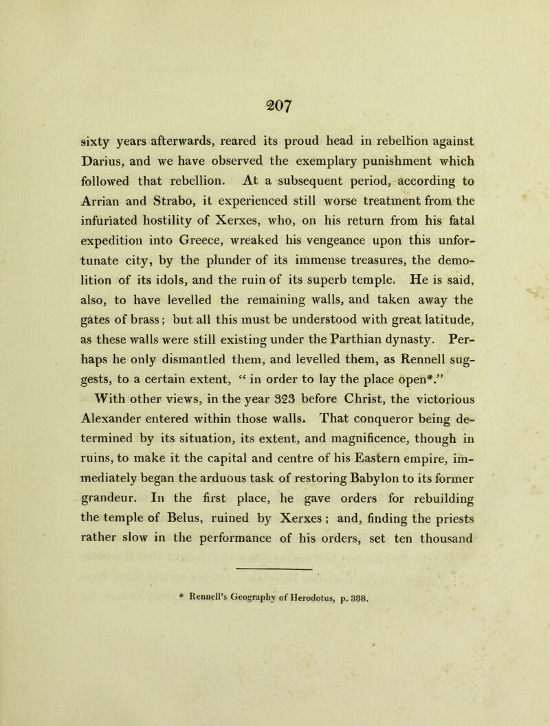 sixty years afterwards, reared its proud head in rebellion against Darius, and we have observed the exemplary punishment which followed that rebellion. At a subsequent period, according to Arrian and Strabo, it experienced still worse treatment from the infuriated hostility of Xerxes, who, on his return from his fatal expedition into Greece, wreaked his vengeance upon this unfor- tunate city, by the plunder of its immense treasures, the demo- lition of its idols, and the ruin of its superb temple. He is said, also, to have levelled the remaining walls, and taken away the gates of brass; but all this must be understood with great latitude, as these walls were still existing under the Parthian dynasty. Per- haps he only dismantled them, and levelled them, as Rennell sug- gests, to a certain extent, “ in order to lay the place open*.” With other views, in the year 323 before Christ, the victorious Alexander entered within those walls. That conqueror being de- termined by its situation, its extent, and magnificence, though in ruins, to make it the capital and centre of his Eastern empire, im- mediately began the arduous task of restoring Babylon to its former grandeur. In the first place, he gave orders for rebuilding the temple of Belus, ruined by Xerxes ; and, finding the priests rather slow in the performance of his orders, set ten thousand * Rennell’s Geography of Herodotus, p. 388.