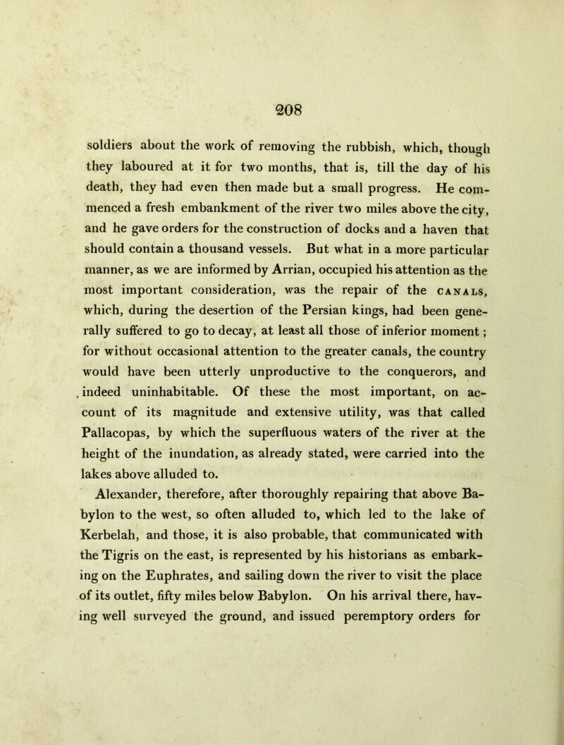 soldiers about the work of removing the rubbish, which, though they laboured at it for two months, that is, till the day of his death, they had even then made but a small progress. He com- menced a fresh embankment of the river two miles above the city, and he gave orders for the construction of docks and a haven that should contain a thousand vessels. But what in a more particular manner, as we are informed by Arrian, occupied his attention as the most important consideration, was the repair of the canals, which, during the desertion of the Persian kings, had been gene- rally suffered to go to decay, at least all those of inferior moment; for without occasional attention to the greater canals, the country would have been utterly unproductive to the conquerors, and , indeed uninhabitable. Of these the most important, on ac- count of its magnitude and extensive utility, was that called Pallacopas, by which the superfluous waters of the river at the height of the inundation, as already stated, were carried into the lakes above alluded to. Alexander, therefore, after thoroughly repairing that above Ba- bylon to the west, so often alluded to, which led to the lake of Kerbelah, and those, it is also probable, that communicated with the Tigris on the east, is represented by his historians as embark- ing on the Euphrates, and sailing down the river to visit the place of its outlet, fifty miles below Babylon. ' On his arrival there, hav- ing well surveyed the ground, and issued peremptory orders for