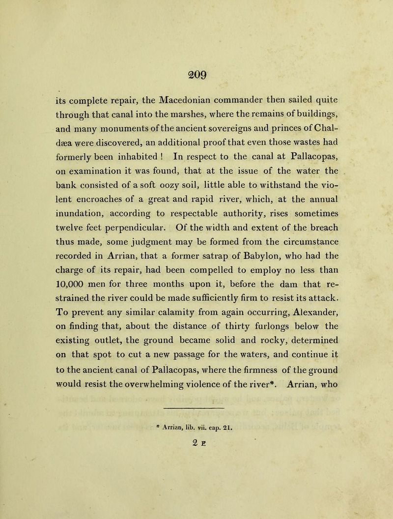 its complete repair, the Macedonian commander then sailed quite through that canal into the marshes, where the remains of buildings, and many monuments of the ancient sovereigns and princes of Chal- daea were discovered, an additional proof that even those wastes had formerly been inhabited ! In respect to the canal at Pallacopas, on examination it was found, that at the issue of the water the bank consisted of a soft oozy soil, little able to withstand the vio- lent encroaches of a great and rapid river, which, at the annual inundation, according to respectable authority, rises sometimes twelve feet perpendicular. Of the width and extent of the breach thus made, some judgment may be formed from the circumstance recorded in Arrian, that a former satrap of Babylon, who had the charge of its repair, had been compelled to employ no less than 10,000 men for three months upon it, before the dam that re- strained the river could be made sufficiently firm to resist its attack. To prevent any similar calamity from again occurring, Alexander, on finding that, about the distance of thirty furlongs below the existing outlet, the ground became solid and rocky, determined on that spot to cut a new passage for the waters, and continue it to the ancient canal of Pallacopas, where the firmness of the ground would resist the overwhelming violence of the river*. Arrian, who * Arrian, lib. vii. cap. 21. 2 E