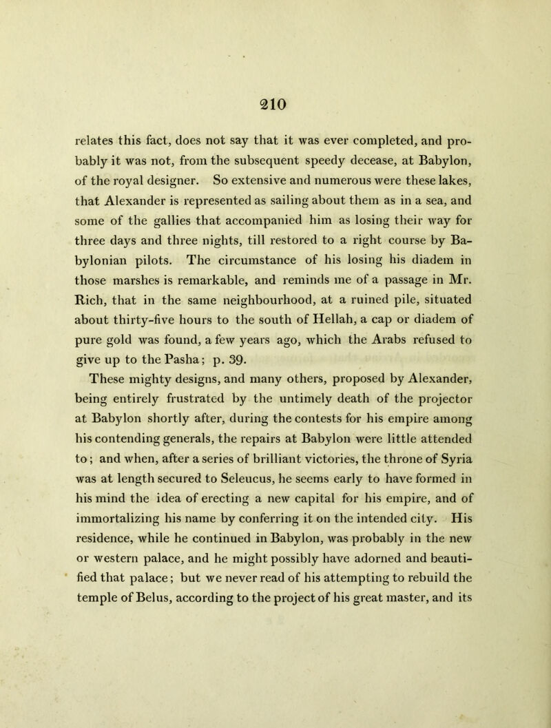 relates this fact, does not say that it was ever completed, and pro- bably it was not, from the subsequent speedy decease, at Babylon, of the royal designer. So extensive and numerous were these lakes, that Alexander is represented as sailing about them as in a sea, and some of the gallies that accompanied him as losing their way for three days and three nights, till restored to a right course by Ba- bylonian pilots. The circumstance of his losing his diadem in those marshes is remarkable, and reminds me of a passage in Mr. Rich, that in the same neighbourhood, at a ruined pile, situated about thirty-five hours to the south of Hellah, a cap or diadem of pure gold was found, a few years ago, which the Arabs refused to give up to the Pasha; p. 39- These mighty designs, and many others, proposed by Alexander, being entirely frustrated by the untimely death of the projector at Babylon shortly after, during the contests for his empire among his contending generals, the repairs at Babylon were little attended to; and when, after a series of brilliant victories, the throne of Syria was at length secured to Seleucus, he seems early to have formed in his mind the idea of erecting a new capital for his empire, and of immortalizing his name by conferring it on the intended city. His residence, while he continued in Babylon, was probably in the new or western palace, and he might possibly have adorned and beauti- fied that palace; but we never read of his attempting to rebuild the temple of Belus, according to the project of his great master, and its