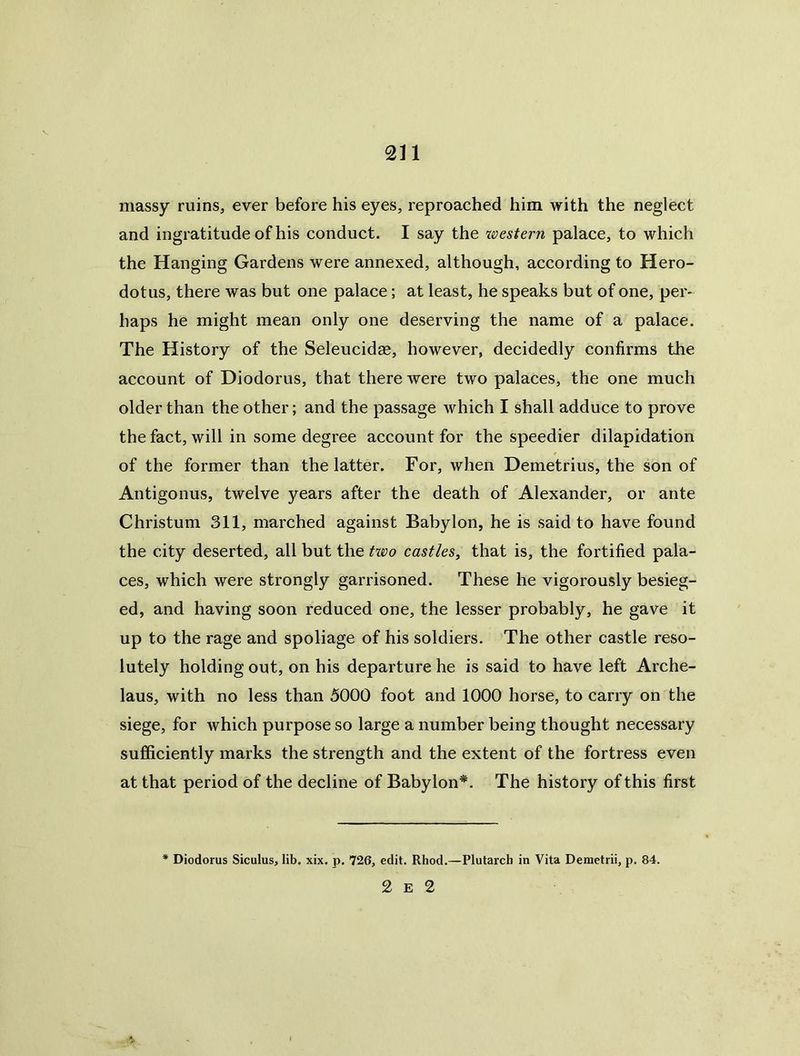 massy ruins, ever before his eyes, reproached him with the neglect and ingratitude of his conduct. I say the western palace, to which the Hanging Gardens were annexed, although, according to Hero- dotus, there was but one palace; at least, he speaks but of one, per- haps he might mean only one deserving the name of a palace. The History of the Seleucidas, however, decidedly confirms the account of Diodorus, that there were two palaces, the one much older than the other; and the passage which I shall adduce to prove the fact, will in some degree account for the speedier dilapidation of the former than the latter. For, when Demetrius, the son of Antigonus, twelve years after the death of Alexander, or ante Christum 311, marched against Babylon, he is said to have found the city deserted, all but the txvo castles, that is, the fortified pala- ces, which were strongly garrisoned. These he vigorously besieg- ed, and having soon reduced one, the lesser probably, he gave it up to the rage and spoliage of his soldiers. The other castle reso- lutely holding out, on his departure he is said to have left Arche- laus, with no less than 5000 foot and 1000 horse, to carry on the siege, for which purpose so large a number being thought necessary sufficiently marks the strength and the extent of the fortress even at that period of the decline of Babylon*. The history of this first Diodorus Siculus, lib. xix. p. 726, edit. Rhod,—Plutarch in Vita Demctrii, p. 84. 2 E 2