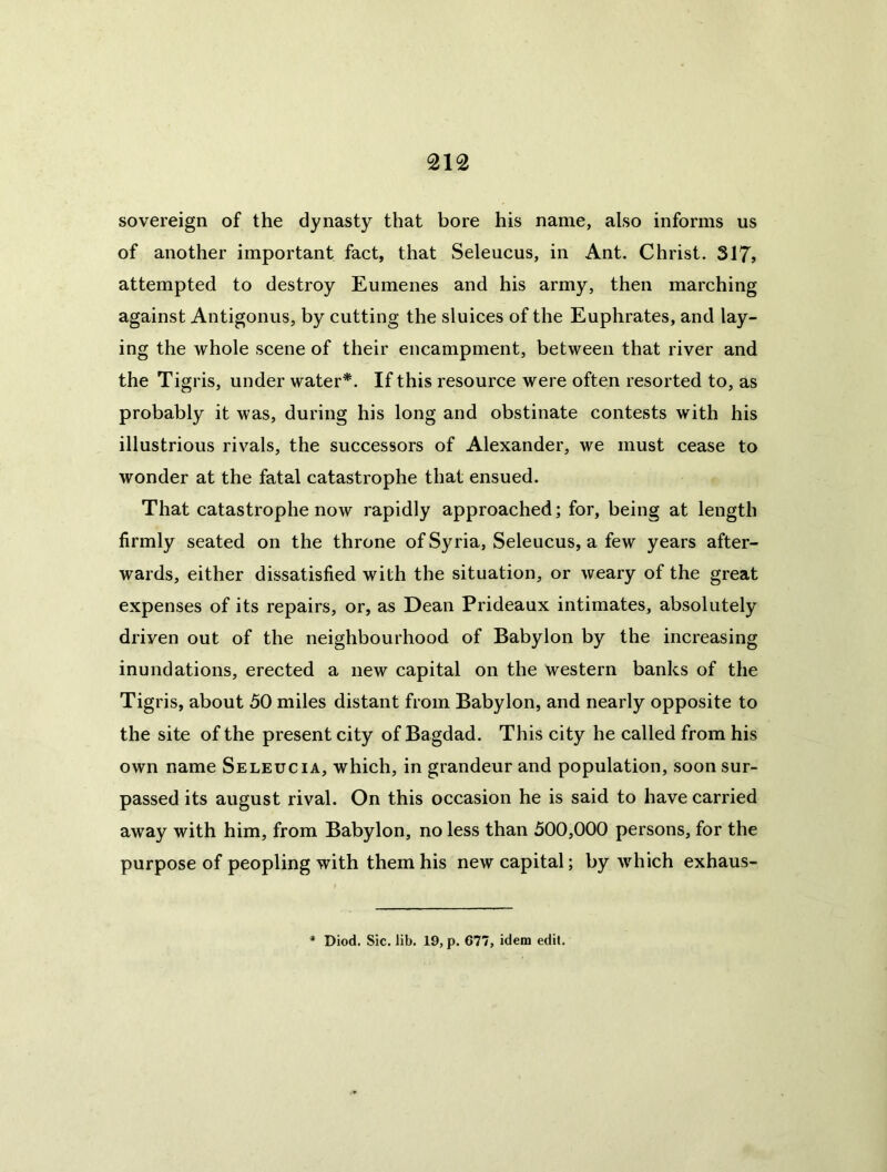 sovereign of the dynasty that bore his name, also informs us of another important fact, that Seleucus, in Ant. Christ. 317» attempted to destroy Eumenes and his army, then marching against Antigonus, by cutting the sluices of the Euphrates, and lay- ing the whole scene of their encampment, between that river and the Tigris, under water*. If this resource were often resorted to, as probably it was, during his long and obstinate contests with his illustrious rivals, the successors of Alexander, we must cease to wonder at the fatal catastrophe that ensued. That catastrophe now rapidly approached; for, being at length firmly seated on the throne of Syria, Seleucus, a few years after- wards, either dissatisfied with the situation, or weary of the great expenses of its repairs, or, as Dean Prideaux intimates, absolutely driven out of the neighbourhood of Babylon by the increasing inundations, erected a new capital on the western banks of the Tigris, about 50 miles distant from Babylon, and nearly opposite to the site of the present city of Bagdad. This city he called from his own name Seleucia, which, in grandeur and population, soon sur- passed its august rival. On this occasion he is said to have carried away with him, from Babylon, no less than 500,000 persons, for the purpose of peopling with them his new capital; by which exhaus- * Diod. Sic. lib. 19, p. 677, idem edit.