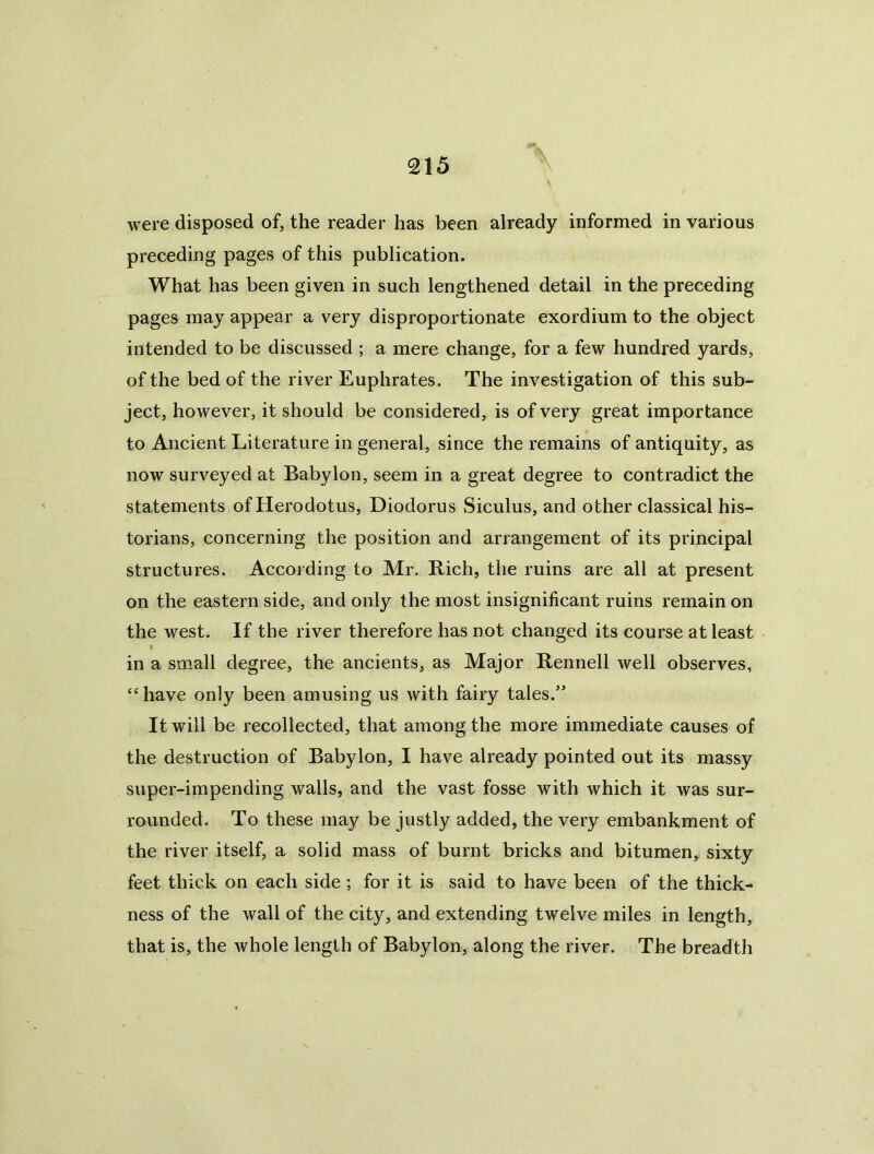 were disposed of, the reader has been already informed in various preceding pages of this publication. What has been given in such lengthened detail in the preceding pages may appear a very disproportionate exordium to the object intended to be discussed ; a mere change, for a few hundred yards, of the bed of the river Euphrates. The investigation of this sub- ject, however, it should be considered, is of very great importance to Ancient Literature in general, since the remains of antiquity, as now surveyed at Babylon, seem in a great degree to contradict the statements of Herodotus, Diodorus vSiculus, and other classical his- torians, concerning the position and arrangement of its principal structures. According to Mr. Rich, the ruins are all at present on the eastern side, and only the most insignificant ruins remain on the west. If the river therefore has not changed its course at least t in a small degree, the ancients, as Major Rennell well observes, ‘‘have only been amusing us with fairy tales.’ It will be recollected, that among the more immediate causes of the destruction of Babylon, I have already pointed out its massy super-impending walls, and the vast fosse with which it was sur- rounded. To these may be justly added, the very embankment of the river itself, a solid mass of burnt bricks and bitumen, sixty feet thick on each side ; for it is said to have been of the thick- ness of the wall of the city, and extending twelve miles in length, that is, the whole length of Babylon, along the river. The breadth