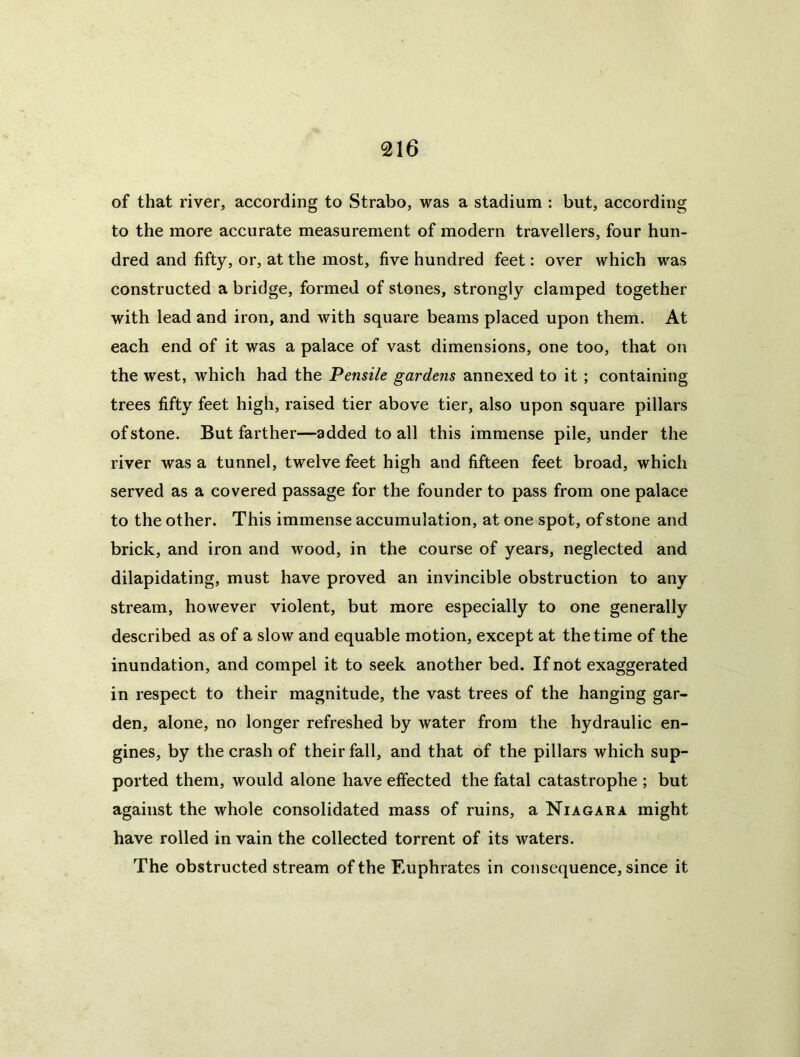 of that river, according to Strabo, was a stadium : but, according to the more accurate measurement of modern travellers, four hun- dred and fifty, or, at the most, five hundred feet: over which was constructed a bridge, formed of stones, strongly clamped together with lead and iron, and with square beams placed upon them. At each end of it was a palace of vast dimensions, one too, that on the west, which had the Pensile gardens annexed to it ; containing trees fifty feet high, raised tier above tier, also upon square pillars of stone. But farther—added to all this immense pile, under the river was a tunnel, twelve feet high and fifteen feet broad, which served as a covered passage for the founder to pass from one palace to the other. This immense accumulation, at one spot, of stone and brick, and iron and wood, in the course of years, neglected and dilapidating, must have proved an invincible obstruction to any stream, however violent, but more especially to one generally described as of a slow and equable motion, except at the time of the inundation, and compel it to seek another bed. If not exaggerated in respect to their magnitude, the vast trees of the hanging gar- den, alone, no longer refreshed by w'ater from the hydraulic en- gines, by the crash of their fall, and that of the pillars which sup- ported them, would alone have effected the fatal catastrophe ; but against the whole consolidated mass of ruins, a Niagara might have rolled in vain the collected torrent of its waters. The obstructed stream of the Euphrates in consequence, since it