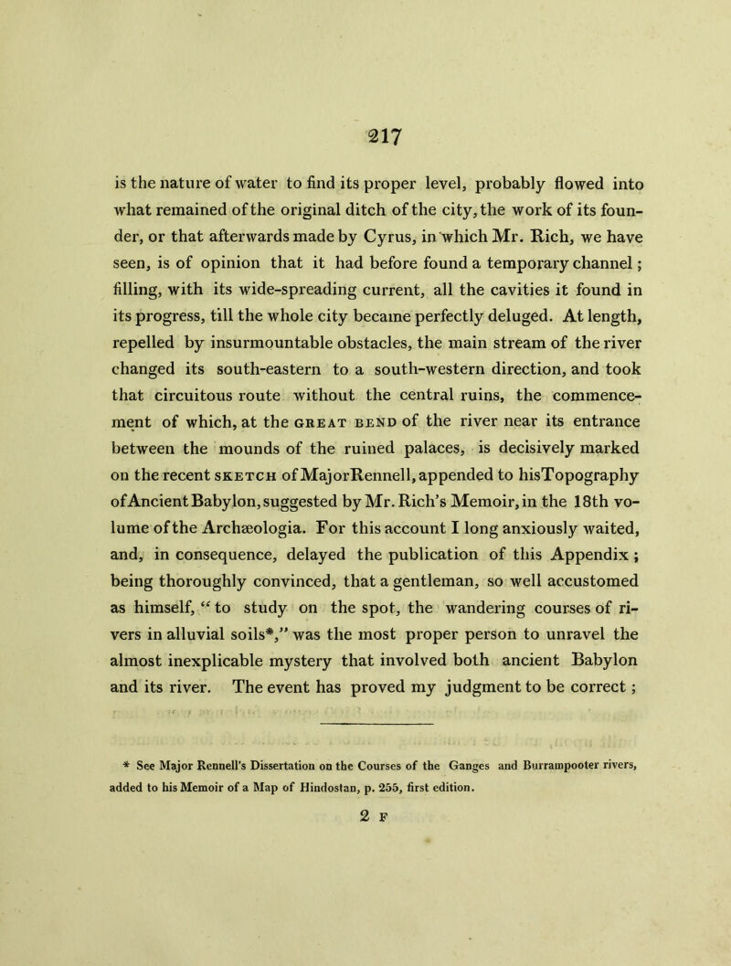 is the nature of water to find its proper level, probably flowed into w’hat remained of the original ditch of the city, the work of its foun- der, or that afterwards made by Cyrus, in which Mr. Rich, we have seen, is of opinion that it had before found a temporary channel; filling, with its wide-spreading current, all the cavities it found in its progress, till the whole city became perfectly deluged. At length, repelled by insurmountable obstacles, the main stream of the river changed its south-eastern to a south-western direction, and took that circuitous route without the central ruins, the commence- ment of which, at the great bend of the river near its entrance between the mounds of the ruined palaces, is decisively marked on the recent sketch of MajorRennell, appended to hisTopography ofAncient Babylon,suggested by Mr. Rich’s Memoir,in the 18th vo- lume of the Archseologia. For this account I long anxiously waited, and, in consequence, delayed the publication of this Appendix; being thoroughly convinced, that a gentleman, so well accustomed as himself, to study on the spot, the wandering courses of ri- vers in alluvial soils*,” was the most proper person to unravel the almost inexplicable mystery that involved both ancient Babylon and its river. The event has proved my judgment to be correct; * See Major Ronnell’s Dissertation on the Courses of the Ganges and Burrampooter rivers, added to his Memoir of a Map of Hindostan, p. 255, first edition. 2 F