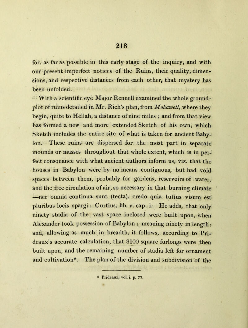 for, as far as possible in this early stage of the inquiry, and with our present imperfect notices of the Ruins, their quality, dimen- sions, and respective distances from each other, that mystery has been unfolded. - With a scientific eye Major Rennell examined the whole ground- plot of ruins detailed in Mr. Rich’s plan, from Mohawell, where they begin, quite to Hellah, a distance of nine miles ; and from that view has formed a new and more extended Sketch of his own, which Sketch includes the entire site of what is taken for ancient Baby- lon. These ruins are dispersed for the most part in separate mounds or masses throughout that whole extent, which is in per- fect consonance with what ancient authors inform us, viz. that the houses in Babylon were by no means contiguous, but had void spaces between them, probably for gardens, reservoirs of water, and the free circulation of air, so necessary in that burning climate —nec omnia continua sunt (tecta), credo quia tutius visum est pluribus locis spargi; Curtius, lib. v. cap. i. He adds, that only ninety stadia of the vast space inclosed were built upon, when Alexander took possession of Babylon ; meaning ninety in length: and, allowing as much in breadth, it follows, according to Pri- deaux’s aqcurate calculation, that 8100 square furlongs were then built upon, and the remaining number of stadia left for ornament and cultivation*. The plan of the division and subdivision of the * Prideaux, vol. i. p. 77.