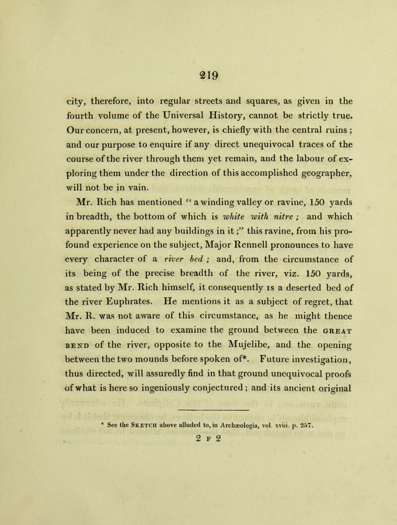 city, therefore, into regular streets and squares, as given in the fourth volume of the Universal History, cannot be strictly true. Our concern, at present, however, is chiefly with the central ruins ; and our purpose to enquire if any direct unequivocal traces of the course of the river through them yet remain, and the labour of ex- ploring them under the direction of this accomplished geographer, will not be in vain. Mr. Rich has mentioned a winding valley or ravine, 150 yards in breadth, the bottom of which is white with nitre; and which apparently never had any buildings in itthis ravine, from his pro- found experience on the subject. Major Rennell pronounces to have every character of a river bed ; and, from the circumstance of its being of the precise breadth of the river, viz. 150 yards, as stated by Mr. Rich himself, it consequently is a deserted bed of the river Euphrates. He mentions it as a subject of regret, that Mr. R. was not aware of this circumstance, as he might thence have been induced to examine the ground between the great BEND of the river, opposite to the Mujelibe, and the opening between the two mounds before spoken of*. Future investigation, thus directed, will assuredly find in that ground unequivocal proofs of what is here so ingeniously conjectured ; and its ancient original See the Sketch above alluded to, in Archaeologia, vol. xviii. p. 257. 2 F 2