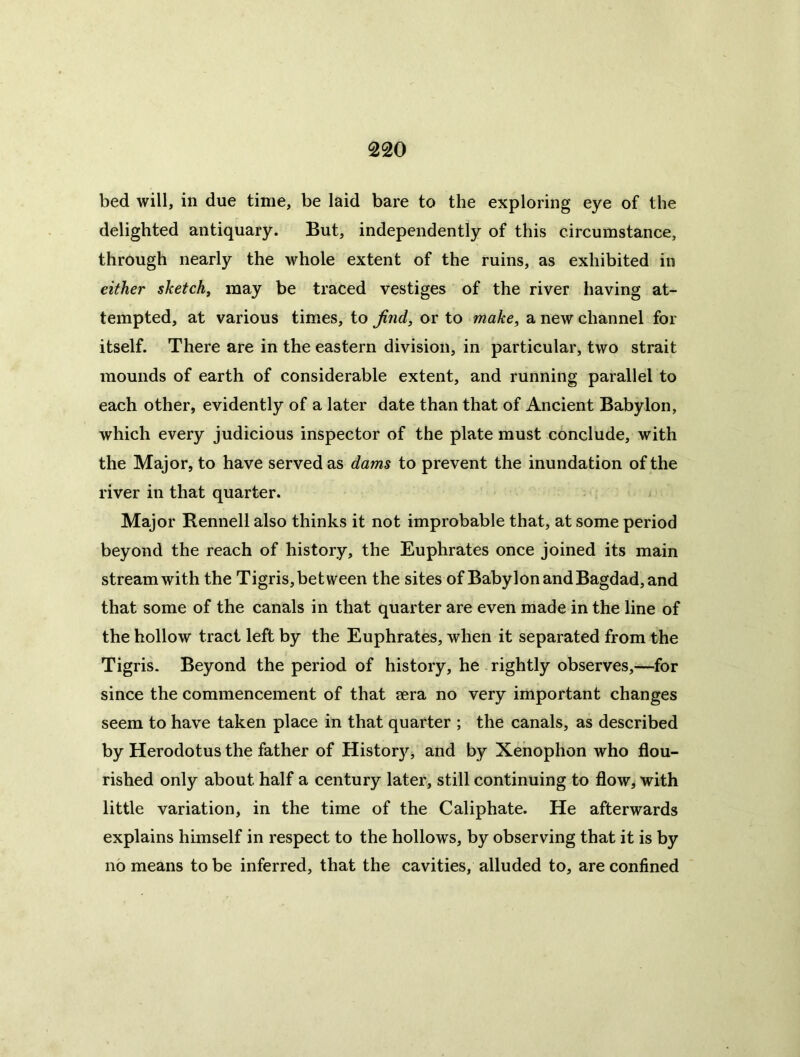 bed will, in due time, be laid bare to the exploring eye of the delighted antiquary. But, independently of this circumstance, through nearly the whole extent of the ruins, as exhibited in either sketchy may be traced vestiges of the river having at- tempted, at various times, to jind^ or to make^ a new channel for itself. There are in the eastern division, in particular, two strait mounds of earth of considerable extent, and running parallel to each other, evidently of a later date than that of Ancient Babylon, which every judicious inspector of the plate must conclude, with the Major, to have served as dams to prevent the inundation of the river in that quarter. Major Rennell also thinks it not improbable that, at some period beyond the reach of history, the Euphrates once joined its main stream with the Tigris, between the sites of Babylon and Bagdad, and that some of the canals in that quarter are even made in the line of the hollow tract left by the Euphrates, when it separated from the Tigris. Beyond the period of history, he rightly observes,—for since the commencement of that aera no very important changes seem to have taken place in that quarter ; the canals, as described by Herodotus the father of History, and by Xenophon who flou- rished only about half a century later, still continuing to flow, with little variation, in the time of the Caliphate. He afterwards explains himself in respect to the hollows, by observing that it is by no means to be inferred, that the cavities, alluded to, are confined
