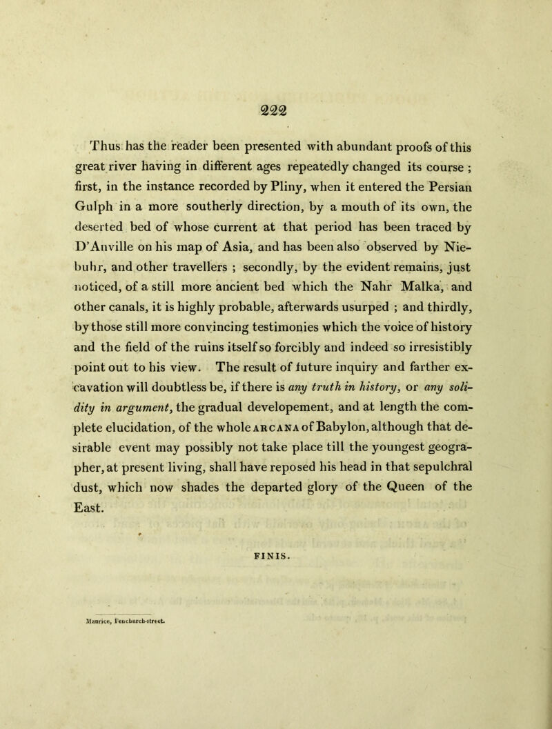 Thus has the reader been presented with abundant proofs of this great river having in different ages repeatedly changed its course ; first, in the instance recorded by Pliny, when it entered the Persian Gulph in a more southerly direction, by a mouth of its own, the deserted bed of whose current at that period has been traced by D’Anville on his map of Asia, and has been also observed by Nie- buhr, and other travellers ; secondly, by the evident remains, just noticed, of a still more ancient bed which the Nahr Malka, and other canals, it is highly probable, afterwards usurped ; and thirdly, by those still more convincing testimonies which the voice of history and the field of the ruins itself so forcibly and indeed so irresistibly point out to his view. The result of future inquiry and farther ex- cavation will doubtless be, if there is any truth in history, or any soli- dity in argument, the gradual developement, and at length the com- plete elucidation, of the whole arcana of Babylon, although that de- sirable event may possibly not take place till the youngest geogra- pher, at present living, shall have reposed his head in that sepulchral dust, which now shades the departed glory of the Queen of the East. FINIS. Manrice, Fencburch-ftrtet.