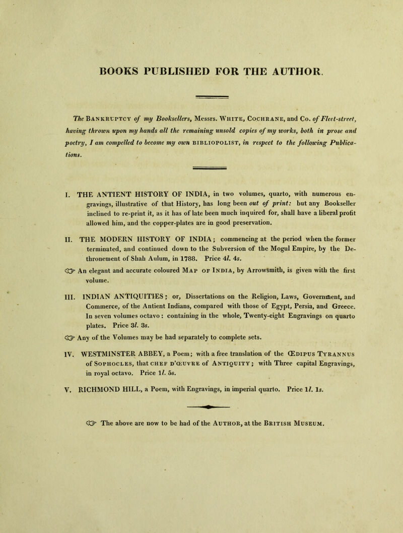 BOOKS PUBLISHED FOR THE AUTHOR. The Bankruttcy of my Booksellers, Messrs. White, Cochrane, and Co. of Fleet-street, having thrown upon my hands all the remaining unsold copies of my works, both in prose and poetry, I am compelled to become my own bibliopolist, in respect to the following Publica- tions. I. THE ANTIENT HISTORY OF INDIA, in two volumes, quarto, with numerous en- gravings, illustrative of that History, has long been out of print: but any Bookseller inclined to re-print it, as it has of late been much inquired for, shall have a liberal profit allowed him, and the copper-plates are in good preservation. II. THE MODERN HISTORY OF INDIA; commencing at the period when the former terminated, and continued down to the Subversion of the Mogul Empire, by the De- thronement of Shah Aulum, in 1788. Price 4/. 4s. <23p An elegant and accurate coloured Map of India, by Arrowsmith, is given with the first volume. III. INDIAN ANTIQUITIES; or. Dissertations on the Religion, Laws, Government, and Commerce, of the Antient Indians, compared with those of Egypt, Persia, and Greece. In seven volumes octavo : containing in the whole. Twenty-eight Engravings on quarto plates. Price 3Z. 3s. Any of the Volumes may be had separately to complete sets. IV. WESTMINSTER ABBEY, a Poem; with a free translation of the CEdipus Tyrannus of Sophocles, that CHEF d’ceuvre of Antiquity; with Three capital Engravings, in royal octavo. Price \l. 5s. V. RICHMOND HILL, a Poem, with Engravings, in imperial quarto. Price 1/. Is. The above are now to be had of the Author, at the British Museum.