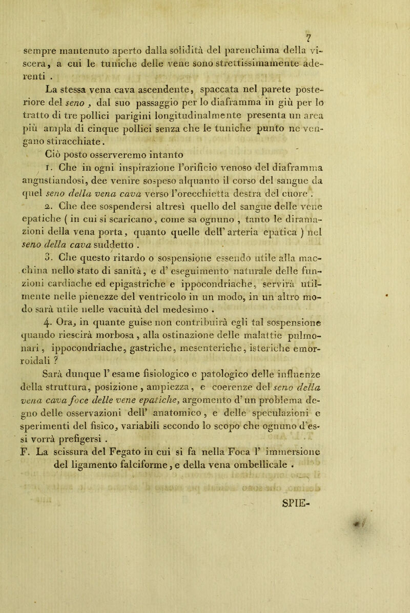 sempre mantenuto aperto dalla solidità del parenchima della vi- scera, a cui le tuniche delie vene sono strettissimamente ade- lenti . La stessa vena cava ascendente, spaccata nel parete poste- riore del seno , dal suo passaggio per lo diaframma in giù per lo tratto di tre pollici parigini longitudinalmente presenta un area più ampia di cinque pollici senza che le tuniche punto ne ven- gano stiracchiate. Ciò posto osserveremo intanto I. Che in ogni inspirazione Forificio venoso del diaframma angustiandosi, dee venire sospeso alquanto il corso del sangue da quel seno della vena cava verso l’orecchietta destra del cuore . a. Che dee sospendersi altresì quello del sangue delle vene epatiche ( in cui si scaricano, come sa ognuno , tanto le dirama- zioni della vena porta, quanto quelle dell’arteria epatica ) nel seno della cava suddetto . / 3. Che questo ritardo o sospensione essendo utile alla mac- china nello stato di sanità, e d’ eseguimento naturale delle fun- zioni cardiache ed epigastriche e ippocondriache, servirà util- mente nelle pienezze del ventricolo in un modo, in un altro mo- do sarà utile nelle vacuità del medesimo . 4- Ora, in quante guise non contribuirà egli tal sospensione quando riescirà morbosa , alla ostinazione delle malattie pulmo- nari, ippocondriache, gastriche, mesenteriche, isteriche emor- roidali ? Sarà dunque V esame fisiologico e patologico delle influenze della struttura, posizione , ampiezza, e coerenze del seno della vena cava foce delle vene epatiche, argomento d’un problema de- gno delle osservazioni dell’ anatomico, e delle speculazioni e sperimenti del fisico, variabili secondo lo scopo che ognuno d’es- si vorrà prefìgersi . F. La scissura del Fegato in cui si fa nella Foca V immersione del ligamento falciforme 3 e della vena ombeilicale . SPIE-