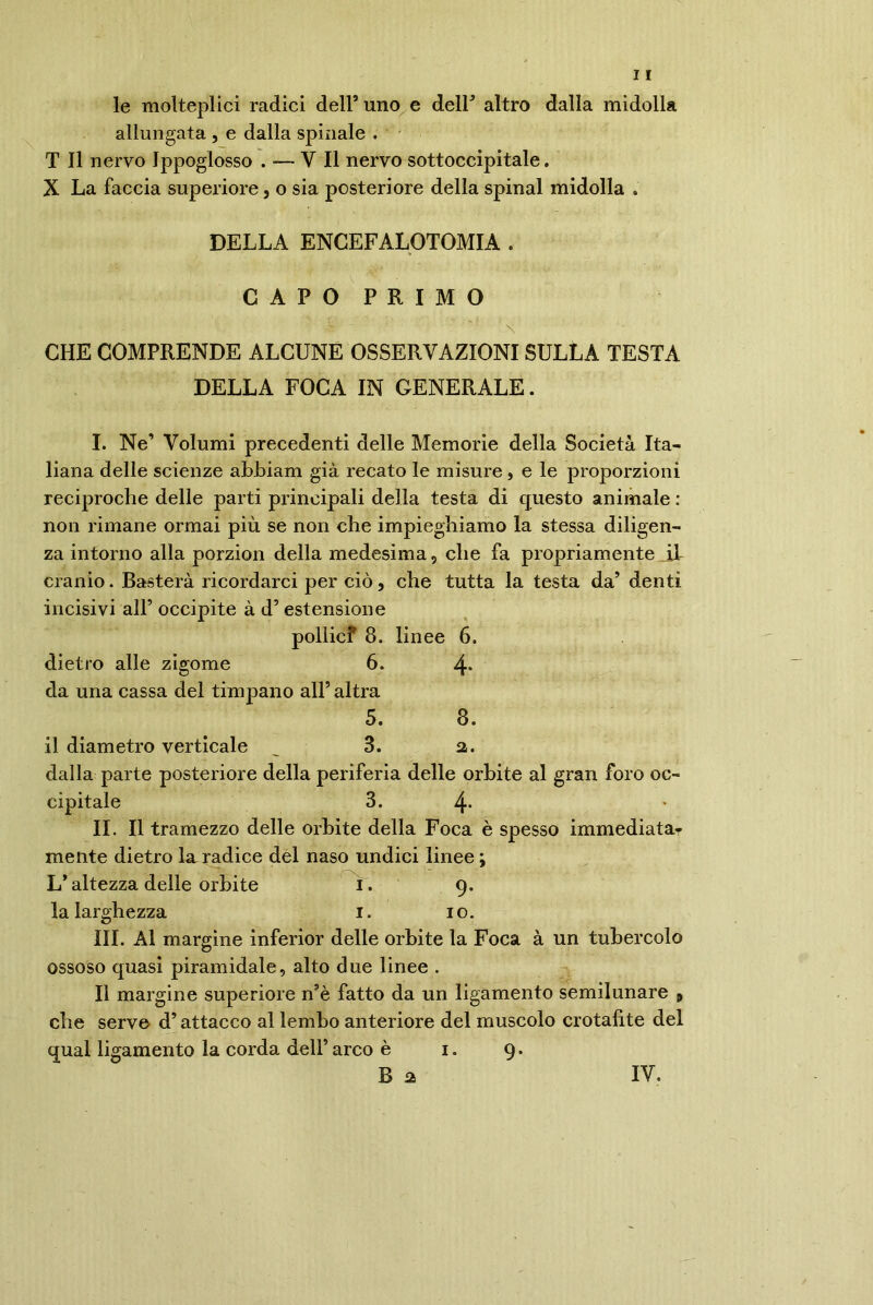 le molteplici radici dell’ uno e deir altro dalla midolla allungata , e dalla spinale . T II nervo Ippoglosso . ■— Y II nervo sottoccipitale. X La faccia superiore, o sia posteriore della spinai midolla . DELLA ENGEFALOTOMIA . CAPO PRIMO Jt ' ' ■ 1 \ CHE COMPRENDE ALCUNE OSSERVAZIONI SULLA TESTA DELLA FOCA IN GENERALE. I. Ne’ Volumi precedenti delle Memorie della Società Ita- liana delle scienze abbiam già recato le misure , e le proporzioni reciproche delle parti principali della testa di questo animale : non rimane ormai più se non che impieghiamo la stessa diligen- za intorno alla porzion della medesima, che fa propriamente il cranio. Basterà ricordarci per ciò, che tutta la testa da’ denti incisivi all’ occipite à d’ estensione pollicf 8. linee 6. dietro alle zigome 6. 4* da una cassa del timpano all’ altra 5. 8. il diametro verticale , 3. a. dalla parte posteriore della periferia delle orbite al gran foro oc- cipitale 3. 4- IL II tramezzo delle orbite della Foca è spesso immediata- mente dietro la radice del naso undici linee ; L’altezza delle orbite i. g. la larghezza i. io. III. Al margine inferior delle orbite la Foca à un tubercolo ossoso quasi piramidale, alto due linee . Il margine superiore nsè fatto da un ligamento semilunare , che serve d’attacco al lembo anteriore del muscolo crotafite del qual ligamento la corda dell’ arco è i. g. B a IV.