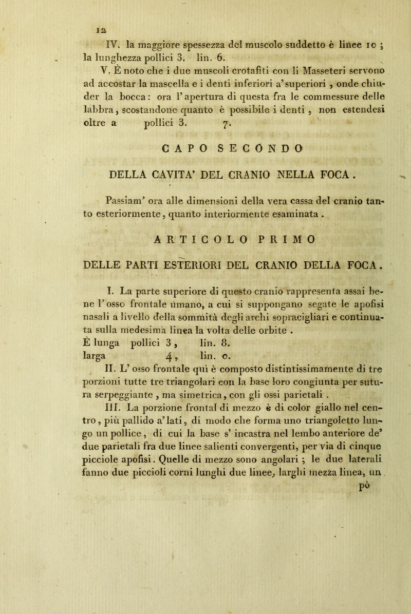 IV. la maggiore spessezza del muscolo suddetto è linee io ; la lunghezza pollici 3. lin. 6. V. E noto che i due muscoli crotafiti con li Masseteri servono ad accostar la mascella e i denti inferiori a5 superiori , onde chiu- der la bocca: ora l’apertura di questa fra le commessure delle labbra, scostandone quanto è possibile i denti , non estendesi oltre a pollici 3. 7. CAPO SECONDO DELLA CAVITA’ DEL CRANIO NELLA FOCA . Passiam’ ora alle dimensioni della vera cassa del cranio tan- to esteriormente, quanto interiormente esaminata . ARTICOLO PRIMO DELLE PARTI ESTERIORI DEL CRANIO DELLA FOCA. I. La parte superiore di questo cranio rappresenta assai be- ne V osso frontale umano, a cui si suppongano segate le apofisi nasali a livello della sommità degli archi sopracigliari e continua- ta sulla medesima linea la volta delle orbite . E lunga pollici 3 , lin. 8, larga 4 ? lin. o. II. L’ osso frontale qui è composto distintissimamente di tre porzioni tutte tre triangolari con la base loro congiunta per sutu- ra serpeggiante , ma simetrica, con gli ossi parietali . III. La porzione frontal di mezzo è di color giallo nel cen- tro , più pallido a’lati, di modo che forma uno triangoletto lun- go un pollice, di cui la base s’ incastra nel lembo anteriore de’ due parietali fra due linee salienti convergenti, per via di cinque picciole apofisi. Quelle di mezzo sono angolari ; le due laterali fanno due piccioli corni lunghi due linee^ larghi mezza linea, un pò