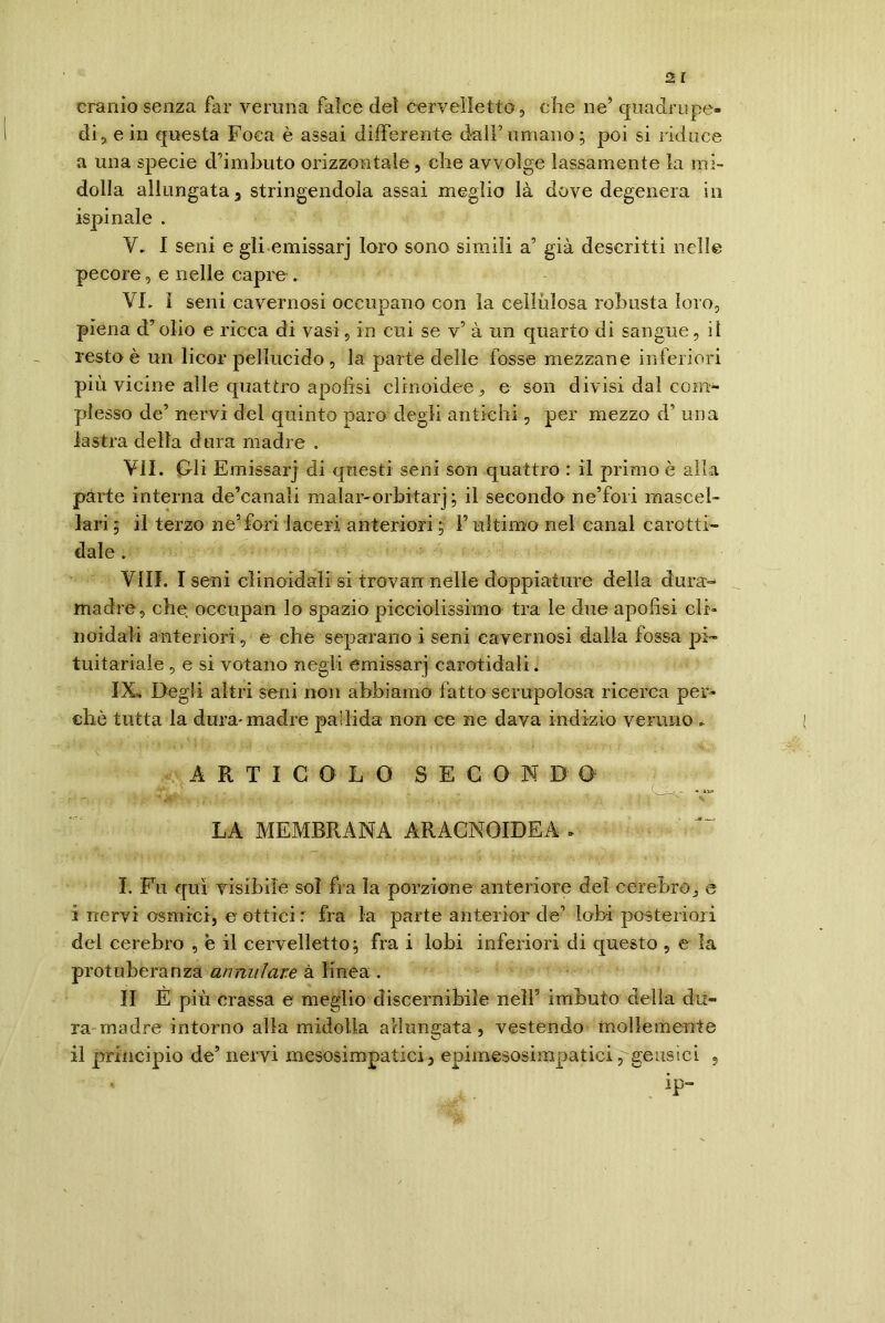 cranio senza far veruna falce dei cervelletto, che ne’ quadrupe- di, e in questa Foca è assai differente dall’umano; poi si riduce a una specie d’imbuto orizzontale , che avvolge lassamente la mi- dolla allungata 3 stringendola assai meglio là dove degenera in ispinale . V. I seni e gli emissarj loro sono simili a’ già descritti nelle pecore, e nelle capre . VL ì seni cavernosi occupano con la cellulosa robusta loro, piena d’olio e ricca di vasi, in cui se v’ à un quarto di sangue, il resto è un licor pellucido , la parte delle fosse mezzane inferiori più vicine alle quattro apofisi clinoidee, e son divisi dal com- plesso de’ nervi del quinto paro degli antichi, per mezzo d.’ una lastra della d ora madre . VII. Gli Emissarj di questi seni son quattro : il primo è alla parte interna de’canali malar-orbitarj; il secondo ne’fori mascel- lari ; il terzo ne’fori laceri anteriori ; F ultimo nel canal carotti- dale . Vili. I seni clinoidali si trovali nelle doppiature della dura- madre, che occupan lo spazio piccioìissimo tra le due apofisi cli- noidali anteriori, e che separano i seni cavernosi dalla fossa pi- tuitariale , e si votano negli emissarj carotala!i. IX, Degli altri seni non abbiamo fatto scrupolosa ricerca per- clic tutta la dura-madre pallida non ce ne dava indizio veruno * ARTICOLO S E G O N D 0: , , g ' ì BeLyff v-i' | -- LA MEMBRANA ARÀCNOIDEA - I. Fu qui visibile sol fra la porzione anteriore del celebro, e i nervi osmici, e ottici : fra la parte anterior de’ lobi posteriori del cerebro , e il cervelletto; fra i lobi inferiori di questo , e la protuberanza cumulare à linea . II È più crassa e meglio discernibile nellI. * * * 5 imbuto delia du- ra madre intorno alla midolla allungata, vestendo mollemente il principio de’ nervi mesosimpatici2 epimesosimpatici ,geusici , ip-