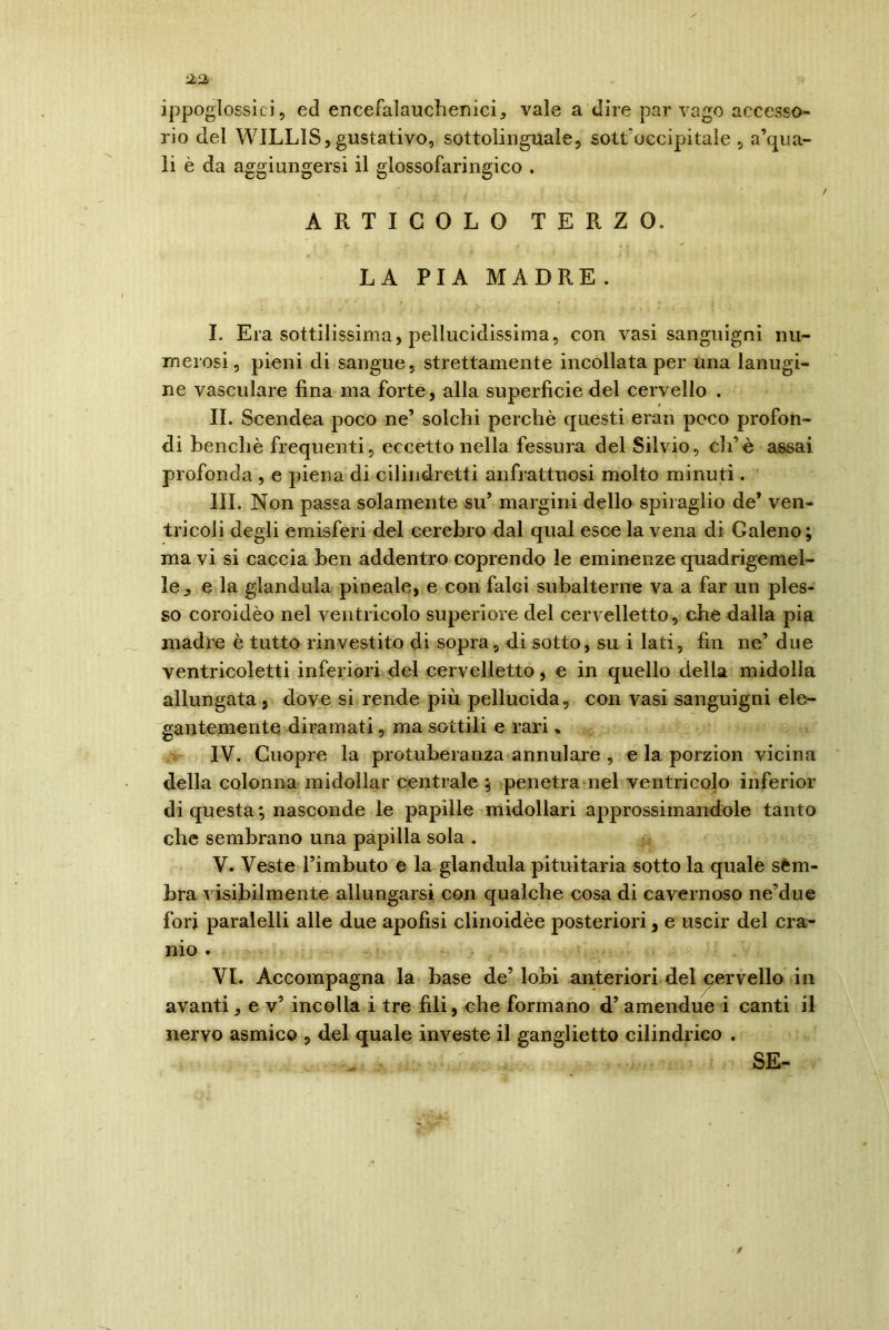 ippoglossici, ed encefalauchenici, vaie a dire par vago accesso- rio del WILL1S,gustativo, sottolinguale, sottoccipitale , a’qua- li è da aggiungersi il glossofaringico . ARTICOLO TERZO. LA PIA MADRE . I. Era sottilissima, pellucidissima, con vasi sanguigni nu- merosi, pieni di sangue, strettamente incollata per una lanugi- ne vasculare fina ma forte, alla superficie del cervello . II. Scendea poco ne’ solchi perchè questi eran poco profon- di benché frequenti, eccetto nella fessura del Silvio, eh* è assai profonda , e piena di cilindretti anfrattuosi molto minuti. III. Non passa solamente su’ margini dello spiraglio de* ven- tricoli degli emisferi del cerebro dal qual esce la vena di Galeno; ma vi si caccia ben addentro coprendo le eminenze quadrigemel- le j, e la gianduia pineale, e con falci subalterne va a far un ples- so coroidèo nel ventricolo superiore del cervelletto, che dalla pia madre è tutto rinvestito di sopra, di sotto, su i lati, fin ne’due ventricoletti inferiori del cervelletto, e in quello della midolla allungata, dove si rende più pellucida, con vasi sanguigni ele- gantemente diramati, ma sottili e rari * IV. Cuopre la protuberanza annulare , e la porzion vicina della colonna midollar centrale ; penetra nel ventricolo inferior di questa; nasconde le papille midollari approssimandole tanto che sembrano una papilla sola . V. Veste l’imbuto e la gianduia pituitaria sotto la quale sem- bra visibilmente allungarsi con qualche cosa di cavernoso ne’due fori paralelli alle due apofisi clinoidèe posteriori, e uscir del cra- nio . VI. Accompagna la base de’ lobi anteriori del cervello in avanti, e v’ incolla i tre fili, che formano d’ amendue i canti il nervo asmico , del quale investe il ganglietto cilindrico . SE-