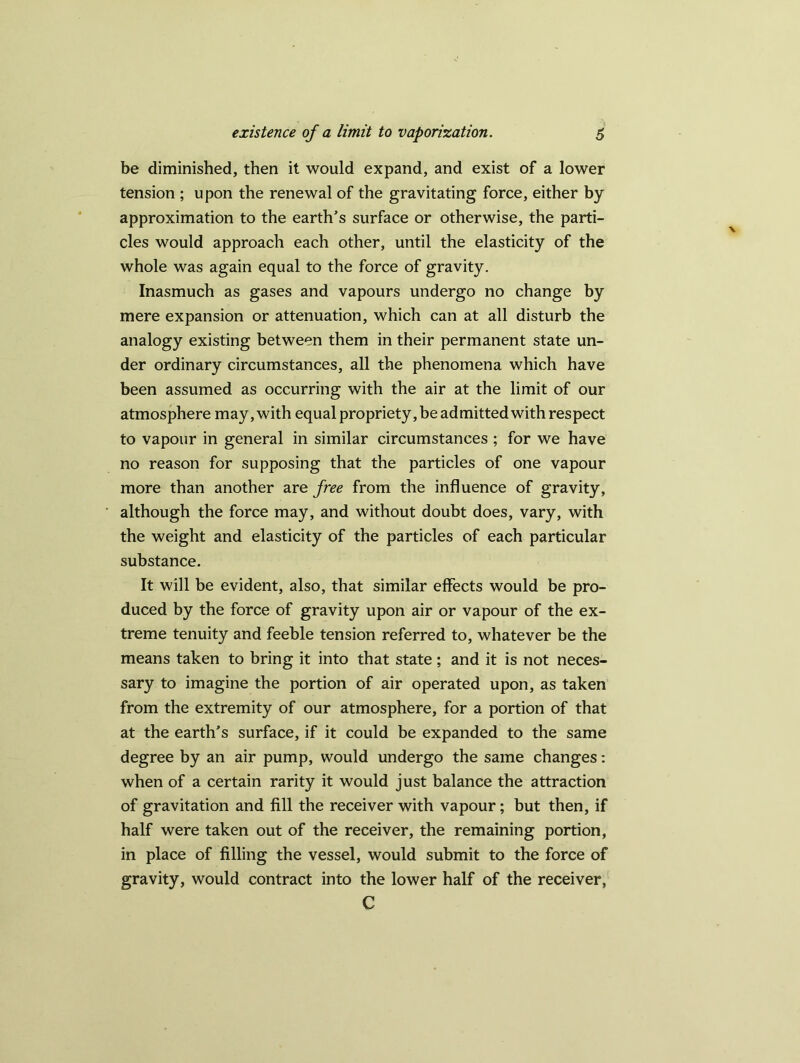 be diminished, then it would expand, and exist of a lower tension ; upon the renewal of the gravitating force, either by approximation to the earth’s surface or otherwise, the parti- cles would approach each other, until the elasticity of the whole was again equal to the force of gravity. Inasmuch as gases and vapours undergo no change by mere expansion or attenuation, which can at all disturb the analogy existing between them in their permanent state un- der ordinary circumstances, all the phenomena which have been assumed as occurring with the air at the limit of our atmosphere may,with equal propriety,be admitted with respect to vapour in general in similar circumstances ; for we have no reason for supposing that the particles of one vapour more than another are free from the influence of gravity, although the force may, and without doubt does, vary, with the weight and elasticity of the particles of each particular substance. It will be evident, also, that similar effects would be pro- duced by the force of gravity upon air or vapour of the ex- treme tenuity and feeble tension referred to, whatever be the means taken to bring it into that state; and it is not neces- sary to imagine the portion of air operated upon, as taken from the extremity of our atmosphere, for a portion of that at the earth’s surface, if it could be expanded to the same degree by an air pump, would undergo the same changes: when of a certain rarity it would just balance the attraction of gravitation and fill the receiver with vapour; but then, if half were taken out of the receiver, the remaining portion, in place of filling the vessel, would submit to the force of gravity, would contract into the lower half of the receiver, C